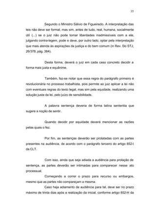 35



              Segundo o Ministro Sálvio de Figueiredo. A interpretação das
leis não deve ser formal, mas sim, antes de tudo, real, humana, socialmente
útil (...) se o juiz não pode tomar liberdades inadmissíveis com a ele,
julgando contra-legem, pode e deve, por outro lado, optar pela interpretação
que mais atenda às aspirações da justiça e do bem comum (in Rev. Do STJ,
26/378, pág. 384).


              Desta forma, deverá o juiz em cada caso concreto decidir a
forma mais justa e equânime.


              Também, faz-se notar que essa regra do parágrafo primeiro é
revolucionária no processo trabalhista, pois permite ao juiz aplicar a lei não
com eventuais regras do texto legal, mas sim pela equidade, realizando uma
solução justa da lei, pelo juízo de sensibilidade.


              A palavra sentença deveria de forma latina sententia que
sugere a noção de sentir.


              Quando decidir por equidade deverá mencionar as razões
pelas quais o fez.


              Por fim, as sentenças deverão ser prolatadas com as partes
presentes na audiência, de acordo com o parágrafo terceiro do artigo 852-I
da CLT.


              Com isso, ainda que seja adiada a audiência para prolação de
sentença, as partes deverão ser intimadas para comparecer nesse ato
processual.
              Começando a correr o prazo para recurso ou embargos,
mesmo que as partes não compareçam a mesma.
              Caso haja adiamento de audiência para tal, deve ser no prazo
máximo de trinta dias após a realização da inicial, conforme artigo 852-H da
 