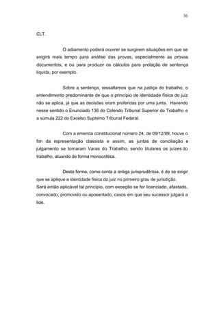 36



CLT.


             O adiamento poderá ocorrer se surgirem situações em que se
exigirá mais tempo para análise das provas, especialmente as provas
documentos, e ou para produzir os cálculos para prolação de sentença
líquida, por exemplo.


             Sobre a sentença, ressaltamos que na justiça do trabalho, o
entendimento predominante de que o princípio de identidade física do juiz
não se aplica, já que as decisões eram proferidas por uma junta. Havendo
nesse sentido o Enunciado 136 do Colendo Tribunal Superior do Trabalho e
a súmula 222 do Excelso Supremo Tribunal Federal.


             Com a emenda constitucional número 24, de 09/12/99, houve o
fim da representação classista e assim, as juntas de conciliação e
julgamento se tornaram Varas do Trabalho, sendo titulares os juízes do
trabalho, atuando de forma monocrática.


             Desta forma, como conta a antiga jurisprudência, é de se exigir
que se aplique a identidade física do juiz no primeiro grau de jurisdição.
Será então aplicável tal princípio, com exceção se for licenciado, afastado,
convocado, promovido ou aposentado, casos em que seu sucessor julgará a
lide.
 
