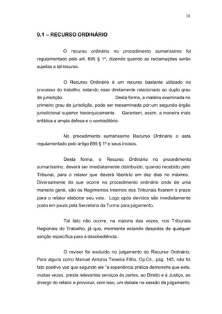 38



9.1 – RECURSO ORDINÁRIO


              O     recurso   ordinário   no   procedimento    sumaríssimo   foi
regulamentado pelo art. 895 § 1º, dizendo quando as reclamações serão
sujeitas a tal recurso.


                 O Recurso Ordinário é um recurso bastante utilizado no
processo do trabalho, estando esse diretamente relacionado ao duplo grau
de jurisdição.                            Desta forma, a matéria examinada no
primeiro grau de jurisdição, pode ser reexaminada por um segundo órgão
jurisdicional superior hierarquicamente.       Garantem, assim, a maneira mais
enfática a ampla defesa e o contraditório.


                 No procedimento sumaríssimo Recurso Ordinário o está
regulamentado pelo artigo 895 § 1º e seus incisos.


                 Desta    forma,   o   Recurso    Ordinário   no   procedimento
sumaríssimo, deverá ser imediatamente distribuído, quando recebido pelo
Tribunal, para o relator que deverá liberá-lo em dez dias no máximo.
Diversamente do que ocorre no procedimento ordinário onde de uma
maneira geral, são os Regimentos Internos dos Tribunais fixarem o prazo
para o relator elaborar seu voto. Logo após devidos são imediatamente
posto em pauta pela Secretaria da Turma para julgamento.


                 Tal fato não ocorre, na maioria das vezes, nos Tribunais
Regionais do Trabalho, já que, mormente estando despidos de qualquer
sanção específica para a desobediência.


                 O revisor foi excluído no julgamento do Recurso Ordinário.
Para alguns como Manuel Antonio Teixeira Filho, Op.Cit., pág. 145, não foi
fato positivo vez que segundo ele “a experiência prática demonstra que este,
muitas vezes, presta relevantes serviços às partes, ao Direito e à Justiça, ao
divergir do relator e provocar, com isso, um debate na sessão de julgamento,
 