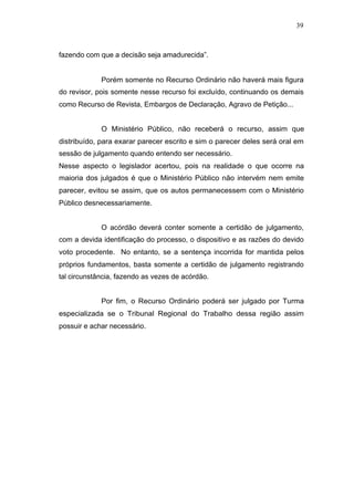 39



fazendo com que a decisão seja amadurecida”.


             Porém somente no Recurso Ordinário não haverá mais figura
do revisor, pois somente nesse recurso foi excluído, continuando os demais
como Recurso de Revista, Embargos de Declaração, Agravo de Petição...


             O Ministério Público, não receberá o recurso, assim que
distribuído, para exarar parecer escrito e sim o parecer deles será oral em
sessão de julgamento quando entendo ser necessário.
Nesse aspecto o legislador acertou, pois na realidade o que ocorre na
maioria dos julgados é que o Ministério Público não intervém nem emite
parecer, evitou se assim, que os autos permanecessem com o Ministério
Público desnecessariamente.


             O acórdão deverá conter somente a certidão de julgamento,
com a devida identificação do processo, o dispositivo e as razões do devido
voto procedente. No entanto, se a sentença incorrida for mantida pelos
próprios fundamentos, basta somente a certidão de julgamento registrando
tal circunstância, fazendo as vezes de acórdão.


             Por fim, o Recurso Ordinário poderá ser julgado por Turma
especializada se o Tribunal Regional do Trabalho dessa região assim
possuir e achar necessário.
 