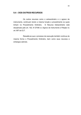 44



9.4 – DOS OUTROS RECURSOS


             Os outros recursos como o extraordinário e o agravo de
instrumento, continuam tendo a mesma função e procedimento os quais
tinham no Procedimento Ordinário.         O Recurso Extraordinário está
disciplinado pelo art. 102, III CF/88 e o Agravo de Instrumento e Petição no
art. 897 da CLT.


             Ressalte-se que o processo de execução também continua da
mesma forma o Procedimento Ordinário, bem como seus recursos e
embargos cabíveis.
 
