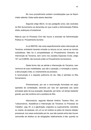 46



             No novo procedimento existem considerações que se fazem
mister salientar. Estas serão abaixo descritas:


             Segundo artigo 852-A, no seu parágrafo único, são excluídas
do Rito Sumaríssimo as demandas em que é parte a Administração Pública
direta, autárquica e fundacional.


Note-se que no Processo Civil não houve a exclusão da Administração
Pública no Procedimento Sumário.


             A Lei 9957/00, não versa especificamente sobre intervenção de
Terceiros, entretanto havendo omissão ou lacuna na Lei, usa-se as normas
subsidiárias. Não há a compatibilidade no Procedimento Ordinário de
Intervenção de Terceiros, bem como nos Juizados Especiais Cíveis, artigo
10º, Lei 9.099/95, não havendo então no Procedimento Sumaríssimo.


             Desta forma não se admite a Intervenção de Terceiros, nem
nenhuma de suas modalidades, que são a oposição, a nomeação a autoria,
a denunciação à lide, e o chamamento ao processo.
A reconvenção é a resposta autônoma do réu. Não é admitida no Rito
Sumaríssimo.


             Primeiramente, por ser a reconvenção formulada em peça
apartada da contestação, devendo por isso ser apensada aos autos
principais após da sua autuação, despende, por tanto, um tempo bastante
grande, que não combina com a presteza do Rito.


             litisconsórcio, segundo Manoel Antônio Teixeira Filho, em
“Litisconsórcio, Assistência e Intervenção de Terceiros no Processo do
Trabalho”, pág. 87, é a aglutinação, originária ou superveniente, voluntária
ou coacta, de pessoas, em um ou em ambos os pólos da mesma relação
processual, nos casos autorizados por lei, que são quando entre elas houver
comunhão de direitos ou de obrigações relativamente à lide; quando os
 