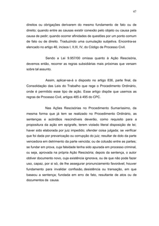 47



direitos ou obrigações derivarem do mesmo fundamento de fato ou de
direito; quando entre as causas existir conexão pelo objeto ou causa pela
causa de pedir; quando ocorrer afinidades de questões por um ponto comum
de fato ou de direito. Traduzindo uma cumulação subjetiva. Encontra-se
elencado no artigo 46, incisos I, II,III, IV, do Código de Processo Civil.


              Sendo a Lei 9.957/00 omissa quanto à Ação Rescisória,
devemos então, recorrer as regras subsidiárias mais próximas que versam
sobre tal assunto.


              Assim, aplicar-se-á o disposto no artigo 836, parte final, da
Consolidação das Leis do Trabalho que rege o Procedimento Ordinário,
onde é permitido esse tipo de ação. Esse artigo dispõe que usemos as
regras de Processo Civil, artigos 485 à 495 do CPC.


              Nas Ações Rescisórias no Procedimento Sumaríssimo, da
mesma forma que já tem se realizado no Procedimento Ordinário, as
sentenças e acórdãos rescindíveis deverão, como requisito para a
propositura da ação em epígrafe, terem violado literal disposição de lei;
haver sido elaborada por juiz impedido; ofender coisa julgada; se verificar
que foi dada por prevaricação ou corrupção do juiz; resultar de dolo da parte
vencedora em detrimento da parte vencida; ou de colusão entre as partes;
se fundar em prova, cuja falsidade tenha sido apurada em processo criminal,
ou seja, aprovada na própria Ação Rescisória; depois da sentença, o autor
obtiver documento novo, cuja existência ignorava, ou de que não pode fazer
uso, capaz, por si só, de lhe assegurar pronunciamento favorável; houver
fundamento para invalidar confissão, desistência ou transação, em que
baseou a sentença; fundada em erro de fato, resultante de atos ou de
documentos da causa.
 
