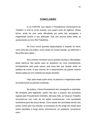 48




                            CONCLUSÃO

             A Lei 9.957/00, que regula o Procedimento Sumaríssimo do
Trabalho, é uma lei muito recente, com quatro anos de vigência. Dessa
forma, ainda há uma certa dificuldade por parte dos advogados e
magistrados quanto a sua aplicação, mas aos poucos todos estão se
acostumando ao novo Rito Trabalhista.


             No início houve grandes especulações a respeito do tema,
como seria seu uso prático, como seriam as iniciais líquidas, se realmente o
Novo Rito seria célere...


             Num primeiro momento houve grandes dúvidas e dificuldades,
pelos patronos das partes para se ajustarem ao novo procedimento,
principalmente pela parte autora, pois essa tem que liquidar todos os
pedidos da inicial. O que ocorreu foi o arquivamento da grande maioria
dessas ações por erro material nas peças exordiais.


             Hoje, após esses quatro anos, os patronos e magistrados estão
se acostumando as grandes mudanças.


             Na prática, o Novo Procedimento tem conseguido a celeridade
tão almejada pelo legislador, porém não sem o prejuízo dos processos
regidos pelo Procedimento Ordinário. Até esse mês, as Varas do Trabalho
encontram-se com mais de mil ações sumaríssimas, uma quantidade
exorbitante para tão pouco tempo. Como essas tem prioridade devido aos
prazos curtos para sua solução, os processos do rito antigo tem ficado para
serem decididos a longo prazo. Soluciona-se um problema, aumenta-se
outro.
 