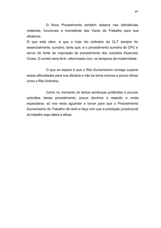 49



              O Novo Procedimento também esbarra nas deficiências
materiais, funcionais e monetárias das Varas do Trabalho para sua
eficiência.
O que está claro, é que o hoje rito ordinário da CLT sempre foi,
essencialmente, sumário, tanto que, é o procedimento sumário do CPC e
serviu de fonte de inspiração do procedimento dos Juizados Especiais
Cíveis. O correto seria tê-lo reformulado com os temperos da modernidade.


              O que se espera é que o Rito Sumaríssimo consiga superar
essas dificuldades para sua eficácia e não se torne moroso e pouco eficaz
como o Rito Ordinário.


              Como no momento só temos sentenças proferidas e poucos
acórdãos desse procedimento, pouca doutrina a respeito e muita
expectativa, só nos resta aguardar e torcer para que o Procedimento
Sumaríssimo do Trabalho dê certo e faça com que a prestação jurisdicional
do trabalho seja célere e eficaz.
 