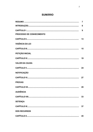 5



                                              SUMÁRIO

RESUMO .........................................................................................................      7

INTRODUÇÃO.................................................................................................           8

CAPÍTULO I ....................................................................................................       9
PROCESSO DE CONHECIMENTO

CAPÍTULO II....................................................................................................       13

VIGÊNCIA DA LEI

CAPÍTULO III...................................................................................................       15

PETIÇÃO INICIAL

CAPÍTULO IV...................................................................................................        19

VALOR DA CAUSA

CAPÍTULO V....................................................................................................        24

NOTIFICAÇÃO

CAPÍTULO VI...................................................................................................        27

PROVAS

CAPÍTULO VII..................................................................................................        29

AUDIÊNCIA

CAPÍTULO VIII.................................................................................................        33

SETENÇA

CAPÍTULO IX...................................................................................................        37

DOS RECURSOS

CAPÍTULO X....................................................................................................        45
 