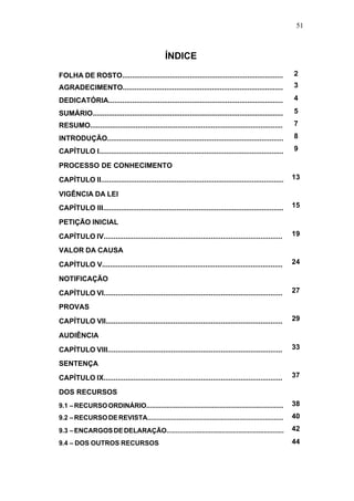 51



                                                ÍNDICE
FOLHA DE ROSTO.................................................................................           2
AGRADECIMENTO.................................................................................            3

DEDICATÓRIA........................................................................................       4

SUMÁRIO................................................................................................   5
RESUMO.................................................................................................   7

INTRODUÇÃO.........................................................................................       8

CAPÍTULO I.............................................................................................   9

PROCESSO DE CONHECIMENTO
CAPÍTULO II............................................................................................   13

VIGÊNCIA DA LEI
CAPÍTULO III...........................................................................................   15

PETIÇÃO INICIAL

CAPÍTULO IV..........................................................................................     19

VALOR DA CAUSA
CAPÍTULO V...........................................................................................     24

NOTIFICAÇÃO
CAPÍTULO VI..........................................................................................     27

PROVAS
CAPÍTULO VII.........................................................................................     29

AUDIÊNCIA
CAPÍTULO VIII........................................................................................     33

SENTENÇA
CAPÍTULO IX..........................................................................................     37

DOS RECURSOS
9.1 – RECURSO ORDINÁRIO...........................................................................        38
9.2 – RECURSO DE REVISTA..........................................................................        40
9.3 – ENCARGOS DE DELARAÇÃO................................................................               42

9.4 – DOS OUTROS RECURSOS                                                                                 44
 
