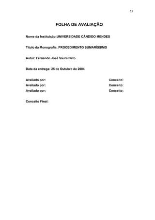 53



                   FOLHA DE AVALIAÇÃO

Nome da Instituição:UNIVERSIDADE CÂNDIDO MENDES


Título da Monografia: PROCEDIMENTO SUMARÍSSIMO


Autor: Fernando José Vieira Neto


Data da entrega: 25 de Outubro de 2004


Avaliado por:                                    Conceito:
Avaliado por:                                    Conceito:
Avaliado por:                                    Conceito:


Conceito Final:
 