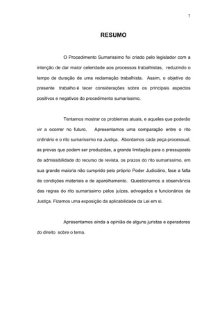 7



                               RESUMO


             O Procedimento Sumaríssimo foi criado pelo legislador com a

intenção de dar maior celeridade aos processos trabalhistas, reduzindo o

tempo de duração de uma reclamação trabalhista. Assim, o objetivo do

presente   trabalho é tecer considerações sobre os principais aspectos

positivos e negativos do procedimento sumaríssimo.



             Tentamos mostrar os problemas atuais, e aqueles que poderão

vir a ocorrer no futuro.    Apresentamos uma comparação entre o rito

ordinário e o rito sumaríssimo na Justiça. Abordamos cada peça processual,

as provas que podem ser produzidas, a grande limitação para o pressuposto

de admissibilidade do recurso de revista, os prazos do rito sumaríssimo, em

sua grande maioria não cumprido pelo próprio Poder Judiciário, face a falta

de condições materiais e de aparelhamento. Questionamos a observância

das regras do rito sumaríssimo pelos juízes, advogados e funcionários da

Justiça. Fizemos uma exposição da aplicabilidade da Lei em si.



             Apresentamos ainda a opinião de alguns juristas e operadores

do direito sobre o tema.
 