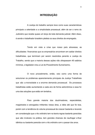 8



                             INTRODUÇÃO


             A Justiça do trabalho sempre teve como suas características

principais a celeridade e a simplicidade processual, além de ser o ramo do

Judiciário que recebe quase um terço de toda demanda judicial. Além disso,

é aonde o trabalhador brasileiro pleiteia os seus direitos de empregado.



             Tendo em vista a crise que nosso país atravessa, as

dificuldades financeiras que os empresários encontram em saldar direitos

trabalhistas, que terminam por serem resolvidos perante a Justiça do

Trabalho, sendo que a maioria dessas ações não ultrapassam 40 salários

mínimos, o legislador criou a Lei do Procedimento Sumaríssimo.



             O novo procedimento, então, veio como uma forma de

solucionar os problemas aparentemente principais da Justiça Trabalhista

que são a morosidade e a enorme demanda processual. Os processos

trabalhistas estão aumentando a cada ano de forma astronômica e essa foi

uma das soluções que estão em tentativa.



             Para   grande    maioria   dos   doutrinadores,   especialistas,

magistrados e advogados militantes nessa área, a idéia até que foi boa,

porém com a tendência do volume processual de crescer bastante e levando

em consideração que o rito ordinário tem na teoria regras bastante parecidas

que são inviáveis na prática, tem grandes chances de naufragar e ficar

idêntica ou bastante parecida com o rito ordinário com o passar dos anos.
 