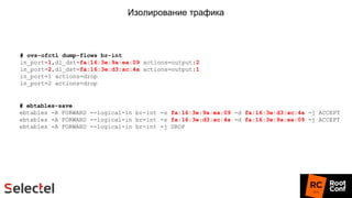 Изолирование трафика
# ovs-ofctl dump-flows br-int
in_port=1,dl_dst=fa:16:3e:9a:ea:09 actions=output:2
in_port=2,dl_dst=fa:16:3e:d3:ac:4a actions=output:1
in_port=1 actions=drop
in_port=2 actions=drop
# ebtables-save
ebtables -A FORWARD --logical-in br-int -s fa:16:3e:9a:ea:09 -d fa:16:3e:d3:ac:4a -j ACCEPT
ebtables -A FORWARD --logical-in br-int -s fa:16:3e:d3:ac:4a -d fa:16:3e:9a:ea:09 -j ACCEPT
ebtables -A FORWARD --logical-in br-int -j DROP
 