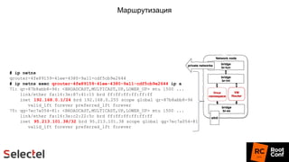 Маршрутизация
# ip netns
qrouter-4fe89159-41ee-4380-9a11-cdf5cb9e2644
# ip netns exec qrouter-4fe89159-41ee-4380-9a11-cdf5cb9e2644 ip a
71: qr-87b8abb8-96: <BROADCAST,MULTICAST,UP,LOWER_UP> mtu 1500 ...
link/ether fa:16:3e:87:41:15 brd ff:ff:ff:ff:ff:ff
inet 192.168.0.1/24 brd 192.168.0.255 scope global qr-87b8abb8-96
valid_lft forever preferred_lft forever
75: qg-7ec7a054-81: <BROADCAST,MULTICAST,UP,LOWER_UP> mtu 1500 ...
link/ether fa:16:3e:c2:22:5c brd ff:ff:ff:ff:ff:ff
inet 95.213.101.38/32 brd 95.213.101.38 scope global qg-7ec7a054-81
valid_lft forever preferred_lft forever
 