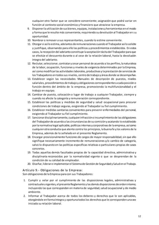 12
cualquier otro factor que se considere conveniente; asignación que podrá variar en
función al contexto social económico y financiero que atraviese la empresa.
9. Disponerlautilizaciónde susbienes,equipos,instalacionesyherramientasenel modo
y forma que le resulte más conveniente,requiriendosudevoluciónal Trabajadoren su
oportunidad.
10. Nombrar o remover a sus representantes, cuando lo estime conveniente.
11. Otorgarsi asíloestima,adelantosderemuneracionescuandoel Trabajadorasílosolicite
y justifique, observando para ello las políticas y procedimientos establecidos. En estos
casos,la recepcióndel adelantoconstituye laaceptacióntácitadel Trabajadorparaque
se efectúe el descuento durante o al cese de la relación laboral, hasta la devolución
íntegra del adelanto.
12. Reclutar,seleccionar,contratarycesar personal de acuerdoa losperfiles,lanaturaleza
de la labor, ocupación, funciones y niveles de exigencia determinados por la Empresa,
así comomodificarlasactividadeslaborales,productivasylaprestaciónde serviciosde
losTrabajadoresentodossus niveles, centrode trabajoyáreasdonde se desempeñan.
13. Establecer según las necesidades: Manuales de descripción de puestos, niveles
salariales,procedimientosde trabajoyobligacionescorrespondientesacadaposicióno
función dentro del ámbito de la empresa, promoviendo la multifuncionalidad y el
trabajo en equipo.
14. Cambiar de puesto, colocación o lugar de trabajo a cualquier Trabajador, siempre y
cuando no afecte la categoría y remuneración correspondiente.
15. Establecer las políticas y medidas de seguridad y salud ocupacional para procurar
condiciones de trabajo seguras, exigiendo al Trabajador su fiel cumplimiento.
16. Establecer medidas sanitarias convenientespara prevenir enfermedades del personal,
exigiendo al Trabajador su fiel cumplimiento.
17. Sancionardisciplinariamente,cualquierinfracciónoincumplimientode lasobligaciones
del Trabajadorde acuerdoa lascircunstanciasde sucomisiónyacatando loestablecido
porlanormativalegal aplicable,políticasinternasycorporativasde laempresa,asícomo
cualquierotraconducta que atente contra los principios,labuenafe ylos valoresde la
Empresa, además de lo señalado en el presente Reglamento.
18. Encargar provisionalmente funcionesde cargos de mayor responsabilidad,sin que ello
signifique necesariamente incremento de remuneraciones y/o cambio de categoría,
salvo lo dispuesto en las políticas específicas relativas o particulares propias de casos
concretos.
19. Todas aquellas demás facultades propias de la capacidad directiva, administrativa y
disciplinaria reconocidas por la normatividad vigente o que se desprendan de la
condición de su calidad de empleador.
20. Diseñar,liderare implementarel Sistemade Gestiónde SeguridadySaludenelTrabajo.
Artículo 9.- Obligaciones de la Empresa:
Son obligacionesde laEmpresa paracon sus Trabajadores:
1. Cumplir y velar por el cumplimiento de las disposiciones legales, administrativas y
contractualesvigentes,elpresenteReglamentoylasdemásdisposicionesdeordeninterno;
incluyendo las que corresponden en materia de seguridad,salud ocupacional y de medio
ambiente.
2. Informar al Trabajador acerca de todos los deberes y derechos que le son aplicables,
otorgándole enformaíntegra y oportunatodoslos derechosque le correspondenunavez
iniciada su relación laboral.
 