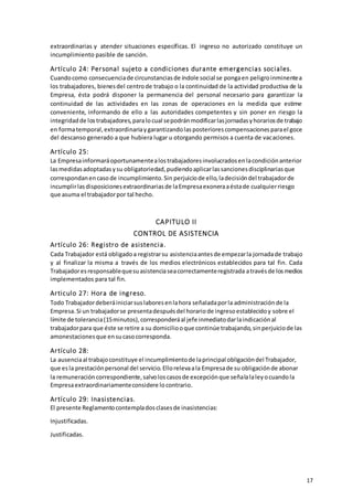17
extraordinarias y atender situaciones específicas. El ingreso no autorizado constituye un
incumplimiento pasible de sanción.
Artículo 24: Personal sujeto a condiciones durante emergencias sociales.
Cuandocomo consecuenciade circunstanciasde índole social se pongaen peligroinminentea
los trabajadores, bienesdel centrode trabajo o la continuidad de la actividad productiva de la
Empresa, ésta podrá disponer la permanencia del personal necesario para garantizar la
continuidad de las actividades en las zonas de operaciones en la medida que estime
conveniente, informando de ello a las autoridades competentes y sin poner en riesgo la
integridadde lostrabajadores,paralocual sepodránmodificarlasjornadasyhorariosde trabajo
en formatemporal,extraordinariaygarantizandolasposteriorescompensacionesparael goce
del descanso generado a que hubiera lugar u otorgando permisos a cuenta de vacaciones.
Artículo 25:
La Empresainformaráoportunamentealostrabajadoresinvolucradosenlacondiciónanterior
lasmedidasadoptadasysu obligatoriedad,pudiendoaplicarlassancionesdisciplinariasque
correspondanencasode incumplimiento.Sin perjuiciode ello,ladecisióndel trabajadorde
incumplirlasdisposicionesextraordinariasde laEmpresaexoneraaéstade cualquierriesgo
que asuma el trabajadorpor tal hecho.
CAPITULO II
CONTROL DE ASISTENCIA
Artículo 26: Registro de asistencia.
Cada Trabajador está obligadoa registrarsu asistenciaantesde empezarla jornadade trabajo
y al finalizar la misma a través de los medios electrónicos establecidos para tal fin. Cada
Trabajadoresresponsablequesuasistenciaseacorrectamenteregistrada atravésde losmedios
implementados para tal fin.
Articulo 27: Hora de ingreso.
Todo Trabajadordeberáiniciarsuslaboresenlahora señaladaporla administraciónde la
Empresa.Si un trabajadorse presentadespuésdel horariode ingresoestablecidoy sobre el
límite de tolerancia(15minutos),corresponderáal jefe inmediatodarlaindicaciónal
trabajadorpara que éste se retire a su domiciliooque continúe trabajando,sinperjuiciode las
amonestacionesque ensucasocorresponda.
Artículo 28:
La ausenciaal trabajoconstituye el incumplimientode laprincipal obligacióndel Trabajador,
que esla prestaciónpersonal del servicio.Ellorelevaala Empresade su obligaciónde abonar
la remuneracióncorrespondiente,salvoloscasosde excepciónque señalalaleyocuandola
Empresaextraordinariamenteconsidere locontrario.
Artículo 29: Inasistencias.
El presente Reglamentocontempladosclasesde inasistencias:
Injustificadas.
Justificadas.
 
