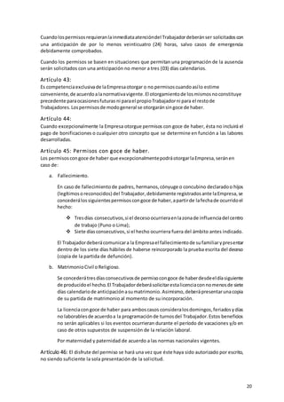 20
Cuandolospermisosrequieranlainmediataatencióndel Trabajadordeberánser solicitadoscon
una anticipación de por lo menos veinticuatro (24) horas, salvo casos de emergencia
debidamente comprobados.
Cuando los permisos se basen en situaciones que permitan una programación de la ausencia
serán solicitados con una anticipación no menor a tres (03) días calendarios.
Artículo 43:
Es competenciaexclusivade laEmpresaotorgar o no permisoscuandoasílo estime
conveniente,de acuerdoalanormativavigente.El otorgamientode losmismosnoconstituye
precedente paraocasionesfuturas ni parael propioTrabajadorni para el restode
Trabajadores.Lospermisosde modogeneral se otorgaránsingoce de haber.
Artículo 44:
Cuando excepcionalmente la Empresa otorgue permisos con goce de haber, ésta no incluirá el
pago de bonificaciones o cualquier otro concepto que se determine en función a las labores
desarrolladas.
Artículo 45: Permisos con goce de haber.
Los permisoscongoce de haber que excepcionalmentepodráotorgarlaEmpresa,seránen
caso de:
a. Fallecimiento.
En caso de fallecimiento de padres, hermanos,cónyuge o concubino declaradoo hijos
(legítimosoreconocidos) del Trabajador,debidamente registradosante laEmpresa,se
concederálossiguientespermisoscongoce de haber,apartirde lafechade ocurridoel
hecho:
 Tresdías consecutivos,si el decesoocurrieraenlazonade influenciadel centro
de trabajo (Puno o Lima);
 Siete díasconsecutivos,si el hecho ocurriera fuera del ámbito antes indicado.
El Trabajadordeberácomunicara la Empresael fallecimientode sufamiliarypresentar
dentro de los siete días hábiles de haberse reincorporado la prueba escrita del deceso
(copia de la partida de defunción).
b. MatrimonioCivil oReligioso.
Se concederátresdíasconsecutivosde permisocongoce de haberdesdeeldíasiguiente
de producidoel hecho.El Trabajadordeberásolicitarestalicenciaconnomenosde siete
días calendariode anticipaciónasumatrimonio.Asimismo,deberápresentarunacopia
de su partida de matrimonio al momento de su incorporación.
La licenciacongoce de haber para amboscasos consideralosdomingos,feriadosydías
no laborablesde acuerdoa la programaciónde turnosdel Trabajador.Estos beneficios
no serán aplicables si los eventos ocurrieran durante el período de vacaciones y/o en
caso de otros supuestos de suspensión de la relación laboral.
Por maternidad y paternidad de acuerdo a las normas nacionales vigentes.
Artículo 46: El disfrute del permiso se hará una vez que éste haya sido autorizado por escrito,
no siendo suficiente la sola presentación de la solicitud.
 