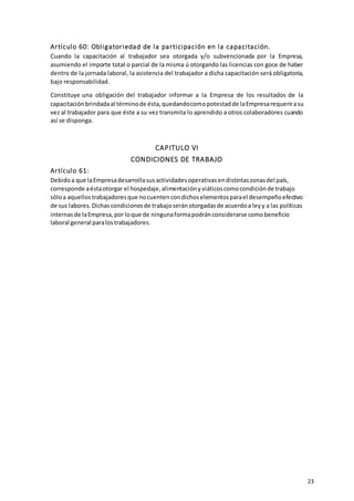 23
Artículo 60: Obligatoriedad de la participación en la capacitación.
Cuando la capacitación al trabajador sea otorgada y/o subvencionada por la Empresa,
asumiendo el importe total o parcial de la misma ú otorgando las licencias con goce de haber
dentro de la jornada laboral, la asistencia del trabajador a dicha capacitación será obligatoria,
bajo responsabilidad.
Constituye una obligación del trabajador informar a la Empresa de los resultados de la
capacitaciónbrindadaal términode ésta,quedandocomopotestadde laEmpresarequerirasu
vez al trabajador para que éste a su vez transmita lo aprendido a otros colaboradores cuando
así se disponga.
CAPITULO VI
CONDICIONES DE TRABAJO
Artículo 61:
Debidoa que laEmpresadesarrollasusactividadesoperativasendistintaszonasdel país,
corresponde aéstaotorgar el hospedaje,alimentaciónyviáticoscomocondiciónde trabajo
sóloa aquellostrabajadoresque nocuentencondichoselementosparael desempeñoefectivo
de sus labores.Dichascondicionesde trabajoseránotorgadasde acuerdoa leyy a las políticas
internasde laEmpresa,por loque de ningunaformapodránconsiderarse comobeneficio
laboral general paralostrabajadores.
 