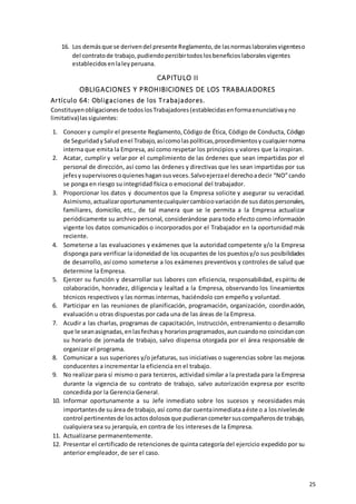 25
16. Los demásque se derivendel presente Reglamento,de lasnormaslaboralesvigenteso
del contratode trabajo,pudiendopercibirtodoslosbeneficioslaboralesvigentes
establecidosenlaleyperuana.
CAPITULO II
OBLIGACIONES Y PROHIBICIONES DE LOS TRABAJADORES
Artículo 64: Obligaciones de los Trabajadores.
Constituyenobligacionesde todoslosTrabajadores(establecidasenformaenunciativayno
limitativa)lassiguientes:
1. Conocer y cumplir el presente Reglamento,Código de Ética, Código de Conducta, Código
de SeguridadySaludenel Trabajo,asícomolaspolíticas,procedimientosy cualquiernorma
interna que emita la Empresa, así como respetar los principios y valores que la inspiran.
2. Acatar, cumplir y velar por el cumplimiento de las órdenes que sean impartidas por el
personal de dirección, así como las órdenes y directivas que les sean impartidas por sus
jefesysupervisoresoquieneshagansusveces.Salvoejerzael derechoadecir “NO”cando
se ponga en riesgo su integridad física o emocional del trabajador.
3. Proporcionar los datos y documentos que la Empresa solicite y asegurar su veracidad.
Asimismo,actualizaroportunamentecualquiercambioovariaciónde susdatospersonales,
familiares, domicilio, etc., de tal manera que se le permita a la Empresa actualizar
periódicamente su archivo personal, considerándose para todo efecto como información
vigente los datos comunicados o incorporados por el Trabajador en la oportunidad más
reciente.
4. Someterse a las evaluaciones y exámenes que la autoridad competente y/o la Empresa
disponga para verificar la idoneidad de los ocupantes de los puestosy/o sus posibilidades
de desarrollo, así como someterse a los exámenes preventivos y controles de salud que
determine la Empresa.
5. Ejercer su función y desarrollar sus labores con eficiencia, responsabilidad, espíritu de
colaboración, honradez, diligencia y lealtad a la Empresa, observando los lineamientos
técnicos respectivos y las normas internas, haciéndolo con empeño y voluntad.
6. Participar en las reuniones de planificación, programación, organización, coordinación,
evaluación u otras dispuestas por cada una de las áreas de la Empresa.
7. Acudir a las charlas, programas de capacitación, instrucción, entrenamiento o desarrollo
que le seanasignadas,enlasfechasy horariosprogramados,auncuandono coincidancon
su horario de jornada de trabajo, salvo dispensa otorgada por el área responsable de
organizar el programa.
8. Comunicar a sus superiores y/o jefaturas, sus iniciativas o sugerencias sobre las mejoras
conducentes a incrementar la eficiencia en el trabajo.
9. No realizar para sí mismo o para terceros, actividad similar a la prestada para la Empresa
durante la vigencia de su contrato de trabajo, salvo autorización expresa por escrito
concedida por la Gerencia General.
10. Informar oportunamente a su Jefe inmediato sobre los sucesos y necesidades más
importantesde suárea de trabajo,así como dar cuentainmediataaéste o a losnivelesde
control pertinentesde losactosdolososque pudierancometersuscompañerosde trabajo,
cualquiera sea su jerarquía, en contra de los intereses de la Empresa.
11. Actualizarse permanentemente.
12. Presentar el certificado de retenciones de quinta categoría del ejercicio expedido por su
anterior empleador, de ser el caso.
 