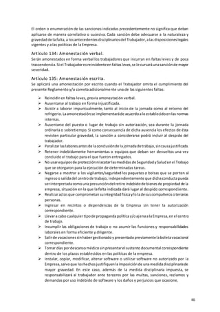 46
El orden o enumeración de las sanciones indicadas precedentemente no significa que deban
aplicarse de manera correlativa o sucesiva. Cada sanción debe adecuarse a la naturaleza y
gravedadde la falta,a losantecedentesdisciplinariosdel Trabajador,alasdisposicioneslegales
vigentes y a las políticas de la Empresa.
Artículo 134: Amonestación verbal.
Serán amonestados en forma verbal los trabajadores que incurran en faltas leves y de poca
trascendencia.Si el Trabajadoresreincidenteenfaltasleves,se le cursaráunasanciónde mayor
severidad.
Artículo 135: Amonestación escrita.
Se aplicará una amonestación por escrito cuando el Trabajador omita el cumplimiento del
presente Reglamento y/o cometa adicionalmente una de las siguientes faltas:
 Reincidir en faltas leves, previa amonestación verbal.
 Ausentarse al trabajo en forma injustificada.
 Asistir a laborar impuntualmente, tanto al inicio de la jornada como al retorno del
refrigerio.Laamonestaciónse implementaráde acuerdoaloestablecidoenlasnormas
internas.
 Ausentarse del puesto o lugar de trabajo sin autorización, sea durante la jornada
ordinaria o sobretiempo. Si como consecuencia de dicha ausencia los efectos de ésta
revisten particular gravedad, la sanción a considerarse podrá incluir al despido del
trabajador.
 Paralizarlaslaboresantesde laconclusiónde lajornadadetrabajo,sincausajustificada.
 Retener indebidamente herramientas o equipos que deban ser devueltos una vez
concluido el trabajo para el que fueron entregados.
 No usarequiposde protecciónni acatar lasmedidasde SeguridadySaludenel Trabajo
que se otorgaron para la ejecución de determinadas tareas.
 Negarse a mostrar a los vigilantes/seguridad los paquetes o bolsas que se porten al
ingresoo salidadel centro de trabajo, independientemente que dichaconductapueda
serinterpretadacomouna presuncióndel retiroindebidode bienesde propiedadde la
empresa, situación en la que la falta indicada dará lugar al despido correspondiente.
 Realizaractosque comprometansuintegridadfísicay/oladesuscompañerosoterceras
personas.
 Ingresar en recintos o dependencias de la Empresa sin tener la autorización
correspondiente.
 Llevara cabo cualquiertipode propagandapolíticay/oajenaalaEmpresa,enel centro
de trabajo.
 Incumplir las obligaciones de trabajo o no asumir las funciones y responsabilidades
laborales en forma eficiente y diligente.
 Salirde vacacionessinhabergestionadoypresentadopreviamentelaboletavacacional
correspondiente.
 Tomar días pordescansomédicosinpresentarelsustentodocumental correspondiente
dentro de los plazos establecidos en las políticas de la empresa.
 Instalar, copiar, modificar, alterar software o utilizar software no autorizado por la
Empresa,salvoque loshechosjustifiquenlaimposiciónde unamedidadisciplinariade
mayor gravedad. En este caso, además de la medida disciplinaria impuesta, se
responsabilizará al trabajador ante terceros por las multas, sanciones, reclamos y
demandas por uso indebido de software y los daños y perjuicios que ocasione.
 
