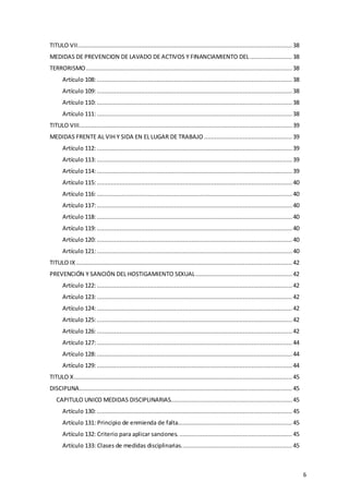 6
TITULO VII.......................................................................................................................... 38
MEDIDAS DE PREVENCION DE LAVADO DE ACTIVOS Y FINANCIAMIENTO DEL ........................ 38
TERRORISMO..................................................................................................................... 38
Artículo 108:............................................................................................................... 38
Artículo 109:............................................................................................................... 38
Artículo 110:............................................................................................................... 38
Artículo 111:............................................................................................................... 38
TITULO VIII......................................................................................................................... 39
MEDIDAS FRENTE AL VIH Y SIDA EN EL LUGAR DE TRABAJO .................................................. 39
Artículo 112:............................................................................................................... 39
Artículo 113:............................................................................................................... 39
Artículo 114:............................................................................................................... 39
Artículo 115:............................................................................................................... 40
Artículo 116:............................................................................................................... 40
Artículo 117:............................................................................................................... 40
Artículo 118:............................................................................................................... 40
Artículo 119:............................................................................................................... 40
Artículo 120:............................................................................................................... 40
Artículo 121:............................................................................................................... 40
TITULO IX........................................................................................................................... 42
PREVENCIÓN Y SANCIÓN DEL HOSTIGAMIENTO SEXUAL....................................................... 42
Artículo 122:............................................................................................................... 42
Artículo 123:............................................................................................................... 42
Artículo 124:............................................................................................................... 42
Artículo 125:............................................................................................................... 42
Artículo 126:............................................................................................................... 42
Artículo 127:............................................................................................................... 44
Artículo 128:............................................................................................................... 44
Artículo 129:............................................................................................................... 44
TITULO X............................................................................................................................ 45
DISCIPLINA......................................................................................................................... 45
CAPITULO UNICO MEDIDAS DISCIPLINARIAS.....................................................................45
Artículo 130:............................................................................................................... 45
Artículo 131: Principio de enmienda de falta................................................................. 45
Artículo 132: Criterio para aplicar sanciones. ................................................................ 45
Artículo 133: Clases de medidas disciplinarias............................................................... 45
 