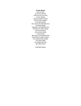 Io sono Amore
              Sono io amore
         che cerco te nel buio
      come eco urlo il tuo nome
             ma non rispondi
     stringo nel pugno il silenzio
       dai muti occhi scivolano
          le mie perle opache
sei tu la luce che nella notte cerco
           ma lontana sfugge
 lasciandomi nel freddo del cuore
   che ferito non colora il tempo
         Dov’è la mia dimora
        non corrono le ombre
             e la luce danza
alla ricerca di una stretta d’anima
  senza fermare i passi e le paure
    che conducono allo scivolare
           l’uno dentro l’altra
        per stringere più forte
           ogni attimo eterno

       01’09’2003 Poetyca
 