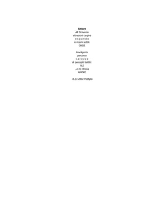 Amore
    All ’Universo
 vibrazioni carpire
    espando
  in ricami sottili:
        ONDE

    Avvolgente
      percorso
    carezze
di percepiti battiti:
        ALI
   ..e mi ritrova
      AMORE

16.07.2002 Poetyca
 