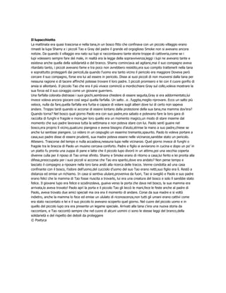 Il lupacchiotto
La mattinata era quasi trascorsa e nella tana,in un bosco fitto che confinava con un piccolo villaggio erano
rimasti la lupa Shamy e i piccoli Tao e Gray del padre il grande ed orgoglioso Smoke non si avevano ancora
notizie. Da quando il villaggio era nato sui lupi si raccontavano tante storie troppe di cattiveria,come se i
lupi volessero sempre fare del male, in realtà era la legge della sopravvivenza,leggi i lupi ne avevano tante e
esisteva anche quella della solidarietà e del branco. Shamy cominciava ad agitarsi,mai il suo compagno aveva
ritardato tanto, i piccoli avevano fame e tra poco non avrebbero resistito,era suo compito trattenerli nella tana
e soprattutto proteggerli dai pericoli,da quando l’uomo era tanto vicino il pericolo era maggiore Doveva però
cercare il suo compagno, forse era lui ad essere in pericolo. Disse ai suoi piccoli di non muoversi dalla tana per
nessuna ragione e di tacere affinché potesse trovare il loro padre. I piccoli promisero e lei con il cuore gonfio di
ansia si allontanò. Il piccolo Tao che era il più vivace cominciò a mordicchiare Gray sul collo,voleva mostrare la
sua forza ed il suo coraggio come un giovane guerriero.
Una farfalla colorata distrasse i suoi giochi,sembrava chiedere di essere seguita,Gray si era addormentato,lui
invece voleva ancora giocare così seguì quella farfalla. Un salto…e…fuggita,meglio riprovare. Ecco un salto più
veloce, nulla da fare,quella farfalla era furba e capace di volare sugli alberi dove lui di certo non sapeva
andare. Troppo tardi quando si accorse di essere lontano dalla protezione della sua tana,ma mamma dov’era?
Quando torna? Nel bosco qual giorno Paolo era con suo padre,era sabato e potevano fare la loro gara di
raccolta di funghi e fragole e more,per loro quello era un momento magico,un modo di stare insieme dal
momento che suo padre lavorava tutta la settimana e non poteva stare con lui. Paolo sentì guaire nel
bosco,era proprio lì vicino,qualcuno piangeva e aveva bisogno d’aiuto,strinse la mano a suo padre,chiese se
anche lui sentisse piangere. Lo videro in un cespuglio un esserino tremante,spaurito. Paolo lo voleva portare a
casa,suo padre disse di essere prudenti, sua madre poteva essere nelle vicinanze,sarebbe stato un pericolo.
Attesero. Trascorse del tempo e nulla accadeva,nessuna lupa nelle vicinanze. Quel giorno invece di funghi o
fragole tra le braccia di Paolo un musino cercava conforto. Padre e figlio si avviarono in cucina e dopo un po’ in
un piatto fu pronta una zuppa di pane e latte che il piccolo lupo divorò in un attimo,poi una vecchia coperta
divenne culla per il riposo di Tao ormai sfinito. Shamy e Smoke erano di ritorno a casa,lui ferito e lei pronta alla
difesa,preoccupata per i suoi piccoli si accorse che Tao era sparito,dove era andato? Non perse tempo e
lasciato il compagno a riposare nella loro tana andò alla ricerca delle tracce. Venne condotta ad una casa
confinante con il bosco, l’odore dell’uomo,del cucciolo d’uomo del suo Tao erano netti,suo figlio era lì. Restò a
distanza ed emise un richiamo. In casa si sentiva ululare,proveniva da fuori, Tao si svegliò e Paolo e suo padre
erano felici che la mamma di Tao fosse riuscita a trovarlo, lui era una creatura del bosco e solo lì sarebbe stato
felice. Il giovane lupo era felice e scodinzolava, guaiva verso la porta che dava nel bosco, la sua mamma era
arrivata,lo aveva trovato! Paolo aprì la porta e il piccolo Tao gli leccò le mani,fece le feste anche al padre di
Paolo, aveva trovato due amici speciali ma ora era il momento di andare. Corse da sua madre e si voltò
indietro, anche la mamma lo fece ed emise un ululato di riconoscenza,non tutti gli umani erano cattivi come
era stato raccontato e lei e il suo piccolo lo avevano scoperto quel giorno. Nel cuore del piccolo uomo e in
quello del piccolo lupo ora era presente un legame speciale. Arrivati alla tana c’era una nuova storia da
raccontare, e Tao raccontò sempre che nel cuore di alcuni uomini ci sono le stesse leggi del branco,della
solidarietà e del rispetto dei deboli da proteggere
© Poetyca
 