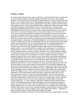 Il Soldato e la Vestale.

Era di Vesta il tempio,nella Roma antica, epoca che tutti sanno e conoscono dai libri di Storia. Ma questa storia
non ebbe mai gloria né citazione a causa della vergogna e del disonore per aver rotto il patto ed antico
giuramento. Lei,di timido candore aveva lo sguardo che lanciava fugace con un sospiro a quell’eroe delle gesta
gloriose. Lui, che conosceva sangue e furore e delle battaglie aveva il destino. Fu quando L’imperatore per una
sentita minaccia di invasioni straniere dietro suggerimento della moglie devota a Vesta Dea della Purificazione
volle la guardia rinforzare. Mai ella conobbe uomo,giovinetta fu condotta presso l’altare,fu iniziata alla modestia
e all’elevazione dello Spirito,a Vesta dedicata, lei che in se aveva lo Spirito Puro e la modestia. Quale
delicatezza,quale fragilità e quale pudore in quei tratti fini, in quell’incedere silenzioso presso l’altare. Lui che
delle battaglie conosceva la polvere e le ferite,che di donne conosceva quelle mercenarie che in se aveva una
sicura forza e non conosceva commozione,la vide con il suo sorriso ed il pudore di chi non conobbe mai il
mondo e la corruzione di feste e banchetti. Il giuramento lui fece alla legione e l’onore era sacro, la sua vita
era di ordini a cui obbedire ciecamente,senza chiedere mai nulla.Lei giovinetta il voto fece e non doveva
disobbedire ormai tutta la sua vita a Vesta era dedicata e il Sacro fuoco era la sua ragione di devozione, il suo
tempo ed il suo amore erano per quel fuoco La sera quando le ombre di allungavano e la fiamma mandava i
suoi suggestivi bagliori, il soldato stanco ed infreddolito desiderava avvicinarsi a quel fuoco per rubare un po’ di
calore per le proprie stanche membra. Non poteva,regola voleva che non si avvicinasse mai ad alcuna Vestale,
neanche a quella dallo sguardo sì dolce che emanava soave candore. Ma la vestale dal grande Cuore,non
poteva restare a vegliare il fuoco sapendo il soldato infreddolito. Solo un muto sguardo per l’invito ad
avvicinarsi al fuoco,in fondo che male ci sarebbe stato,nessuna regola infranta se il fuoco poteva servire a
scaldare il soldato, la Dea ne sarebbe stata felice, un soldato romano avrebbe avuto un po’ di conforto, in
fondo difendeva le sue ancelle. Con modi un po’ bruschi da guerriero fiero il soldato si avvicinò,non voleva
mostrare la debolezza delle sue membra ma il freddo di quelle notti non era un piacere,meglio una battaglia
con coraggio che ore fermo presso un tempio. Anche se la visione di quella fanciulla aveva da giorni corroso
qualcosa. Cosa era accaduto a lui così insensibile ormai a tutto?,lui si poneva mille ragioni e da soldato
preparava strategie,alla vita era pronto. Questo era quel che aveva creduto. Solo da qualche giorno sostava
per le guardie davanti al tempio e già si sentiva sconvolgere dentro alla vista della fanciulla. Si sentiva ardere
un fuoco del tutto simile a quel Sacro fuoco che la fanciulla doveva vegliare. Ella vedendolo la sera si
abbandonava a pensieri,ad emozioni che mai aveva provati e di cui non conosceva il nome, ma che le
accadeva?Mai vista la forza ed i muscoli in quel luogo, mai visto quel rigore,si era luogo Sacro ma con le altre
fanciulle si cantava e la vita era soave. Sguardo fiero aveva quell’uomo e nelle battaglie chissà quante cose
aveva veduto,ma la tenerezza,quella non l’aveva mai conosciuta. La ragazza quante volte si sentiva prendere
da paure,da incertezze ed anche se serena desiderava sicurezza. Fu quello sguardo fugace ad avvicinare i due
mondi,a dargli legame. Occhi che parlavano,si cercavano anche se proibito. Quante cose in quello sguardo
desiderio di proteggere la Donna e ricerca di quelle braccia per farsi cullare. Ma una promessa,un pegno, un
giuramento,un voto. Non poter parlare,non poter osare tanto. Se fossero stati scoperti così vicini era la
morte,la persecuzione,il disonore. Che fare?no povera fanciulla,il soldato non voleva violare quel tenero
fiore,quella purezza. Timida lei non poteva chieder nulla,che solitudine tra quelle mura,neanche il calore del
fuoco poteva riscaldarla dal suo freddo interiore. Da lì a poche ore lui sarebbe andato a dormire e lei doveva
restare ancora presso il Sacro fuoco. Come la notte precedente lei ne avrebbe sentito il vuoto,avrebbe
ricordato i fugaci sorrisi…. Lui lungo il tragitto per raggiungere la residenza dei soldati avrebbe ripensato a
come lei fosse bella,delicata,che pensieri indegni gli giungevano, si doveva trattenere,era la fanciulla una
vestale e non una donna di facili costumi. Da lì a poco sarebbe finito il turno e sarebbe stato sostituito,che
tristezza presagiva. Ancora un po’ vicino al fuoco, a quell’ora nessuno se ne sarebbe accorto. Se solo potesse
stringerle le mani,null’altro! Come ad intuire il pensiero del soldato,con molta indecisione la fanciulla si avvicinò
a lui, con lo sguardo basso e pieno di vergogna,un passo ancora,sarebbe stata vicinissima … D’improvviso un
grido si levò nella notte,non era neppure soffocato,forse sarebbe stato meglio!
Vergogna,disonore,scandalo,non si capì bene il motivo del grido,in realtà nulla era ancora accaduto, la fantasia
 