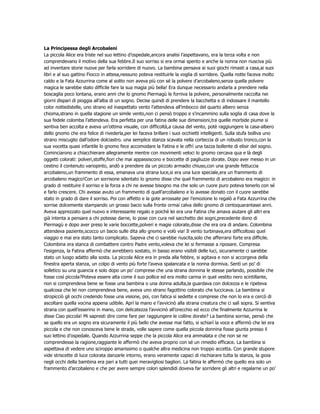La Principessa degli Arcobaleni
La piccola Alice era triste nel suo lettino d’ospedale,ancora analisi l’aspettavano, era la terza volta e non
comprendevano il motivo della sua febbre.Il suo sorriso si era ormai spento e anche la nonna non riusciva più
ad inventare storie nuove per farla sorridere di nuovo. La bambina pensava ai suoi giochi rimasti a casa,ai suoi
libri e al suo gattino Fiocco in attesa,nessuno poteva restituirle la voglia di sorridere. Quella notte faceva molto
caldo e la Fata Azzurrina come al solito non aveva più con sé la polvere d’arcobaleno,senza quella polvere
magica le sarebbe stato difficile fare la sua magia più bella! Era dunque necessario andarla a prendere nella
boscaglia poco lontana, erano anni che lo gnomo Piermagù le forniva la polvere, personalmente raccolta nei
giorni dispari di pioggia all’alba di un sogno. Decise quindi di prendere la bacchetta e di indossare il mantello
color nottedistelle, uno strano ed inaspettato vento l’attendeva all’imbocco del quarto albero senza
chioma,strano in quella stagione un simile vento,non ci pensò troppo e s’incammino sulla soglia di casa dove la
sua fedele colomba l’attendeva. Era perfetta per una fatina delle sue dimensioni,tra quelle morbide piume si
sentiva ben accolta e aveva un’ottima visuale, con difficoltà,a causa del vento, potè raggiungere la casa-albero
dello gnomo che era felice di rivederla,per lei faceva brillare i suoi occhietti intelligenti. Sulla stufa bolliva uno
strano miscuglio dall’odore dolciastro. una semplice stanza scavata nella corteccia di un robusto tronco,con la
sua vocetta quasi infantile lo gnomo fece accomodare la Fatina e le offrì una tazza bollente di elisir del sogno.
Cominciarono a chiacchierare allegramente mentre con movimenti veloci lo gnomo cercava qua e là degli
oggetti colorati: polveri,stoffe,fiori che mai appassiscono e boccette di pagliuzze dorate. Dopo aver messo in un
cestino il contenuto variopinto, andò a prendere da un piccolo armadio chiuso,con una grande fettuccia
arcobaleno,un frammento di essa, emanava una strana luce,si era una luce speciale,era un frammento di
arcobaleno magico!Con un sorrisone sdentato lo gnomo disse che quel frammento di arcobaleno era magico: in
grado di restituire il sorriso e la forza a chi ne avesse bisogno ma che solo un cuore puro poteva tenerlo con sé
e farlo crescere. Chi avesse avuto un frammento di quell’arcobaleno e lo avesse donato con il cuore sarebbe
stato in grado di dare il sorriso. Poi con affetto e la gote arrossate per l’emozione lo regalò a Fata Azzurrina che
sorrise dolcemente stampando un grosso bacio sulla fronte ormai calva dello gnomo di centoquarantasei anni.
Aveva apprezzato quel nuovo e interessante regalo e poiché lei era una Fatina che amava aiutare gli altri era
già intenta a pensare a chi potesse darne, lo pose con cura nel sacchetto dei sogni,precedente dono di
Piermagù e dopo aver preso le varie boccette,polveri e magie colorate,disse che era ora di andare. Colombina
attendeva paziente,scocco un bacio sulle dita allo gnomo e volò via! Il vento turbinava,era difficoltoso quel
viaggio e mai era stato tanto complicato. Sapeva che ci sarebbe riuscita,solo che afferrarsi forte era difficile.
Colombina era stanca di combattere contro Padre vento,voleva che lei si fermasse a riposare. Compresa
l’esigenza, la Fatina affermò che avrebbero sostato, in basso erano visibili delle luci, sicuramente ci sarebbe
stato un luogo adatto alla sosta. La piccola Alice era in preda alla febbre, si agitava e non si accorgeva della
finestra aperta stanza, un colpo di vento più forte l’aveva spalancata e la nonna dormiva. Sentì un po’ di
solletico su una guancia e solo dopo un po’ comprese che una strana donnina le stesse parlando, possibile che
fosse così piccola?Poteva essere alta come il suo pollice ed era molto carina in quel vestito nero scintillante,
non si comprendeva bene se fosse una bambina o una donna adulta,la guardava con dolcezza e le ripeteva
qualcosa che lei non comprendeva bene, aveva uno strano fagottino colorato che luccicava. La bambina si
stropicciò gli occhi credendo fosse una visione, poi, con fatica si sedette e comprese che non lo era e cercò di
ascoltare quella vocina appena udibile. Aprì la mano e l’avvicinò alla strana creatura che ci salì sopra. Si sentiva
strana con quell’esserino in mano, con delicatezza l’avvicinò all’orecchio ed ecco che finalmente Azzurrina le
disse Ciao piccola! Mi sapresti dire come fare per raggiungere le colline dorate? La bambina sorrise, pensò che
se quello era un sogno era sicuramente il più bello che avesse mai fatto, si schiarì la voce e affermò che lei era
piccola e che non conosceva bene le strade, volle sapere come quella piccola donnina fosse giunta presso il
suo lettino d’ospedale. Quando Azzurrina seppe che la piccola Alice era ammalata e che non se ne
comprendesse la ragione,raggiante le affermò che aveva proprio con sé un rimedio efficace. La bambina si
aspettava di vedere uno sciroppo amarissimo o qualche altra medicina non troppo accetta. Con grande stupore
vide striscette di luce colorata danzarle intorno, erano veramente capaci di rischiarare tutta la stanza, la gioia
negli occhi della bambina era pari a tutti quei meravigliosi bagliori. La fatina le affermò che quello era solo un
frammento d’arcobaleno e che per avere sempre colori splendidi doveva far sorridere gli altri e regalarne un po’
 