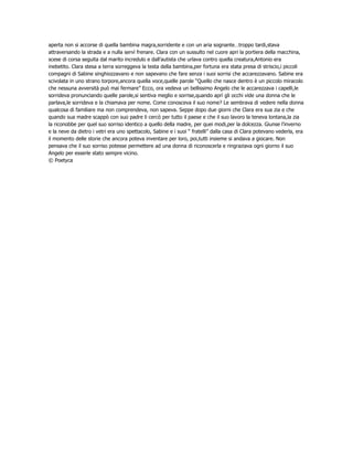 aperta non si accorse di quella bambina magra,sorridente e con un aria sognante…troppo tardi,stava
attraversando la strada e a nulla servì frenare. Clara con un sussulto nel cuore apri la portiera della macchina,
scese di corsa seguita dal marito incredulo e dall’autista che urlava contro quella creatura,Antonio era
inebetito. Clara stesa a terra sorreggeva la testa della bambina,per fortuna era stata presa di striscio,i piccoli
compagni di Sabine singhiozzavano e non sapevano che fare senza i suoi sorrisi che accarezzavano. Sabine era
scivolata in uno strano torpore,ancora quella voce,quelle parole “Quello che nasce dentro è un piccolo miracolo
che nessuna avversità può mai fermare” Ecco, ora vedeva un bellissimo Angelo che le accarezzava i capelli,le
sorrideva pronunciando quelle parole,si sentiva meglio e sorrise,quando aprì gli occhi vide una donna che le
parlava,le sorrideva e la chiamava per nome. Come conosceva il suo nome? Le sembrava di vedere nella donna
qualcosa di familiare ma non comprendeva, non sapeva. Seppe dopo due giorni che Clara era sua zia e che
quando sua madre scappò con suo padre li cercò per tutto il paese e che il suo lavoro la teneva lontana,la zia
la riconobbe per quel suo sorriso identico a quello della madre, per quei modi,per la dolcezza. Giunse l’inverno
e la neve da dietro i vetri era uno spettacolo, Sabine e i suoi “ fratelli” dalla casa di Clara potevano vederla, era
il momento delle storie che ancora poteva inventare per loro, poi,tutti insieme si andava a giocare. Non
pensava che il suo sorriso potesse permettere ad una donna di riconoscerla e ringraziava ogni giorno il suo
Angelo per esserle stato sempre vicino.
© Poetyca
 