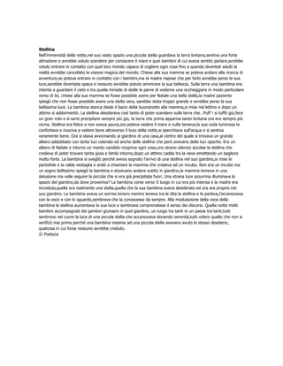 Stellina
Nell’immensità della notte,nel suo vasto spazio una piccola stella guardava la terra lontana,sentiva una forte
attrazione e avrebbe voluto scendere per conoscere il mare e quei bambini di cui aveva sentito parlare,avrebbe
voluto entrare in contatto con quel loro mondo capace di cogliere ogni cosa fino a quando diventati adulti la
realtà avrebbe cancellato la visione magica del mondo. Chiese alla sua mamma se poteva andare alla ricerca di
avventure,se poteva entrare in contatto con i bambini,ma la madre rispose che per farlo avrebbe perso la sua
luce,sarebbe diventata opaca e nessuno avrebbe potuto ammirare la sua bellezza. Sulla terra una bambina era
intenta a guardare il cielo e tra quella miriade di stelle le parve di vederne una occhieggiare in modo particolare
verso di lei, chiese alla sua mamma se fosse possibile avere per Natale una bella stella,la madre paziente
spiegò che non fosse possibile avere una stella vera, sarebbe stata troppo grande e avrebbe perso la sua
bellissima luce. La bambina stanca diede il bacio della buonanotte alla mamma,si mise nel lettino e dopo un
attimo si addormentò. La stellina desiderava così tanto di poter scendere sulla terra che…Puff ! si tuffò giù,fece
un gran volo e si senti precipitare sempre più giù, la terra che prima appariva tanto lontana ora era sempre più
vicina. Stellina era felice e non aveva paura,ora poteva vedere il mare e nulla temeva,la sua coda luminosa la
confortava e riusciva a vedere bene attraverso il buio della notte,si specchiava sull’acqua e si sentiva
veramente bene. Ora si stava avvicinando al giardino di una casa,al centro del quale si trovava un grande
albero addobbato con tante luci colorate ed anche delle stelline che però avevano delle luci opache. Era un
albero di Natale e intorno un manto candido ricopriva ogni cosa,uno strano silenzio accolse la stellina che
credeva di poter trovare tanta gioia e bimbi intorno,dopo un attimo cadde tra la neve emettendo un bagliore
molto forte. La bambina si svegliò perché aveva sognato l’arrivo di una stellina nel suo giardino,si mise le
pantofole e la calda vestaglia e andò a chiamare la mamma che credeva ad un incubo. Non era un incubo ma
un sogno bellissimo spiegò la bambina e dovevano andare subito in giardino,la mamma temeva in una
delusione ma volle seguire la piccola che si era già precipitata fuori. Una strana luce azzurrina illuminava lo
spazio del giardino,da dove proveniva? La bambina corse verso Il luogo in cui era più intensa e la madre era
incredula,quella era realmente una stella,quella che la sua bambina aveva desiderato ed ora era proprio nel
suo giardino. La bambina aveva un sorriso tenero mentre teneva tra le dita la stellina e le parlava,l’accarezzava
con la voce e con lo sguardo,sembrava che la conoscesse da sempre. Alla modulazione della voce della
bambina la stellina aumentava la sua luce e sembrava comprendesse il senso dei discorsi. Quella notte molti
bambini accompagnati dai genitori giunsero in quel giardino, un luogo tra tanti in un paese tra tanti,tutti
sentirono nel cuore la luce di una piccola stella che accarezzava donando serenità,tutti videro quello che non si
verificò mai prima perché una bambina insieme ad una piccola stella avevano avuto lo stesso desiderio,
qualcosa in cui forse nessuno avrebbe creduto.
© Poetyca
 