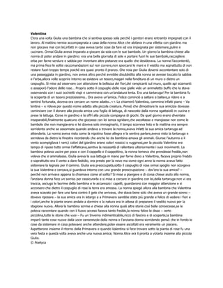 Valentina
C’era una volta Giulia una bambina che si sentiva spesso sola perché i genitori erano entrambi impegnati con il
lavoro. Al mattino veniva accompagnata a casa della nonna Alice che abitava in una villetta con giardino ma
non giocava mai con lei,infatti in casa aveva tante cose da fare ed era impegnata per sistemare,pulire e
cucinare. Ormai Giulia aveva imparato a giocare da sola con le sue bambole. Un giorno la bambina chiese alla
nonna di poter andare in giardino: era una bella giornata di sole e portare fuori le sue bambole,raccogliere
erba per farne verdure e sabbia per inventare altre pietanze era quello che desiderava. La nonna l’accontentò,
ma prima fece le solite raccomandazioni sul non correre,non sporcarsi le mani e il vestito ma soprattutto di non
restare fuori troppo tempo poiché era quasi pronto il pranzo. Che noia per Giulia doversi accontentare solo di
una passeggiata in giardino, non aveva altro perché avrebbe disubbidito alla nonna se avesse toccato la sabbia
e l’erba,allora volle scoprire intorno se esisteva un tesoro,magari nella fenditura di un muro o dietro un
cespuglio. Si mise ad osservare con attenzione la bellezza dei fiori,dei rampicanti sul muro, quelle api sciamanti
e assaporò l’odore delle rose… Proprio sotto il cespuglio delle rose gialle vide un animaletto buffo che la stava
osservando con i suoi occhietti vispi e camminava con un’andatura lenta. Era una tartaruga! Per la bambina fu
la scoperta di un tesoro preziosissimo.. Ora aveva un’amica. Felice cominciò a saltare e ballare,a ridere e a
sentirsi fortunata, doveva ora cercare un nome adatto..<< La chiamerò Valentina, cammina infatti piano – Va
lentina – e rideva per questo nome adatto alla piccola creatura. Pensò che dimostrare la sua amicizia dovesse
cominciare con il donare alla piccola amica una foglia di lattuga, di nascosto dalla nonna sgattaiolò in cucina e
prese la lattuga. Corse in giardino e la offrì alla piccola compagna di giochi. Da quel giorno erano diventate
inseparabili,finalmente qualcuno che giocasse con lei senza sgridare,che ascoltasse e mangiasse non come le
bambole che non mangiavano e lei doveva solo immaginarlo, il tempo scorreva lieto e la mattina era sempre
sorridente anche se assonnata quando andava a trovare la nonna,aveva infatti la sua amica tartaruga ad
attenderla. La nonna aveva visto come la nipotina fosse allegra e la sentiva parlare,aveva visto la tartaruga e
sorrideva da dietro la finestra ricordando che anche lei da bambina amava gli animali. Giunse l’autunno e il
vento scompigliava i rami,i colori del giardino erano colori rossicci o rugginosi,per la piccola Valentina era
tempo di riposo tutto ormai l’affaticava,sentiva la necessità di rallentare ulteriormente i suoi movimenti. La
bambina poteva uscire per poco e con il cappello e il cappottino, la nonna temeva che prendesse freddo,non
voleva che si ammalasse. Giulia aveva la sua lattuga in mano per farne dono a Valentina, faceva proprio freddo
e soprattutto era il vento a dare fastidio, era presto per la neve ma come ogni anno la nonna aveva fatto
sistemare la legnaia per il camino. Giulia era preoccupata,sotto il cespuglio di rose ormai spoglio non scorgeva
la sua Valentina e cercava,si guardava intorno con una grande preoccupazione – dov’era la sua amica? –
perché non arrivava appena la chiamava come al solito? Si mise a piangere e di corsa chiese aiuto alla nonna,
l’anziana donna fece un sorriso per rassicurarla e si mise a cercare in giardino con lei,della tartaruga non vi era
traccia, asciugo le lacrime della bambina e le accarezzo i capelli, guardarono con maggior attenzione e si
accorsero che dietro il cespuglio di rose la terra era smossa. La nonna spiegò allora alla bambina che Valentina
aveva scavato per fare una tana contro il gelo che arrivava, che stava bene solo che aveva un grande sonno –
doveva riposare – la sua amica era in letargo e a Primavera sarebbe stata più grande e felice di vedere i fiori e
i colori,anche le piante erano andate a dormire e la natura era in attesa di preparare il vestito nuovo per la
stagione nuova. Allora la bambina sorrise e chiese alla nonna quali altre storie così belle conoscesse,se le
poteva raccontare quando con il fuoco acceso faceva tanto freddo,la nonna felice le disse – certo
piccolina,tutte le storie che vuoi – Fu un Inverno indimenticabile,ricco di fascino e di scoperte,la bambina
imparò tante cose nuove dalla voce carezzevole della nonna e l’anziana donna sorridendo pensò che in fondo le
cose da sistemare in casa potevano anche attendere,poter essere ascoltati era veramente un piacere.
Aspettarono insieme il ritorno della Primavera e quando Valentina si fece trovare sotto la pianta di rose fu una
vera festa e questa volta aveva anche una nuova amica; Nonna Alice era lì pronta a viziarla insieme alla piccola
Giulia.
© Poetyca
 