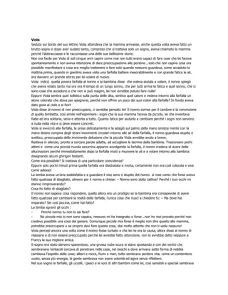 Viola
Seduta sul bordo del suo lettino Viola attendeva che la mamma arrivasse, anche questa volta aveva fatto un
brutto sogno e dopo aver sudato tanto, compreso che si trattava solo un sogno, aveva chiamato la mamma
perché l’abbracciasse e le raccontasse una delle sue bellissime storie.
Non era facile per Viola di soli cinque anni capire come mai non tutti erano capaci di fare cose che lei faceva
spontaneamente e non aveva intenzione di dare preoccupazione alle persone , solo che non capiva cosa era
possibile manifestare e cosa era meglio trattenere o fare solo quando nessuno guardava, come accaduto la
mattina prima, quando in giardino aveva visto una farfalla battere inesorabilmente e con grande fatica le ali,
era davvero un grande sforzo per lei volare di nuovo.
Viola indicò quella povera farfalla al nonno e la bambina disse che voleva aiutala a volare, il nonno spiegò
che aveva volato tanto ma ora era il tempo di un lungo sonno, che per tutti arriva la fatica e quel sonno, che ci
sono cose che accadono e che non si può reagire, lei non avrebbe potuto fare nulla!
Eppure Viola sentiva quel solletico sulla punta delle dita, sentiva quel calore e vedeva intorno alla farfalla un
alone colorato che stava per spegnersi, perché non offrire un poco dei suoi colori alla farfalla? In fondo aveva
dato gioia al cielo e ai fiori!
Viola disse al nonno di non preoccuparsi, ci avrebbe pensato lei! Il nonno sorrise per il candore e la convinzione
di quella bimbetta, così simile nell’esprimere i sogni che la sua mamma faceva da piccola, lei che inventava
fiabe ed era solitaria, seria e attenta a tutto. Quanta fatica per aiutarla a cambiare perché i sogni non servono
a nulla nella vita e si deve essere concreti.
Viola si avvicinò alla farfalla, la prese delicatamente e la adagiò sul palmo della mano sinistra mente con la
mano destra compiva degli strani movimenti circolari intorno alle ali della farfalla, il nonno guardava stupito e
scettico, preoccupato della imminente delusione che la piccola Viola avrebbe avuto a breve.
Restava in silenzio, pronto a cercare parole adatte, ad accogliere le lacrime della bambina. Trascorsero pochi
attimi e come una piccola nuvola azzurrina apparve avvolgendo la farfalla, il nonno credeva di avere delle
allucinazioni perché immediatamente dopo la farfalla iniziò a muovere le ali e a volare intorno alla bambina
disegnando alcuni ghirigori festanti.
Come era possibile? Si trattava di una particolare coincidenza?
Eppure solo pochi minuti prima quella farfalla era disidratata e morta, certamente non era così colorata e viva
come adesso!
La bimba aveva un’aria soddisfatta e a guardare il viso serio e stupito del nonno si rese conto che forse aveva
fatto qualcosa di sbagliato, almeno per il nonno e chiese: – Nonno sono stata cattiva? Perché i tuoi occhi mi
stanno rimproverando?
Cosa ho fatto di sbagliato?
Il nonno non sapeva cosa rispondere, quello allora era un prodigio se la bambina era consapevole di avere
fatto qualcosa per cambiare la realtà della farfalla, l’unica cosa che riuscì a chiedere fu: – Ma dove hai
imparato? Sei così piccina, come hai fatto?
La bimba sgranò gli occhi :
-       Perché nonno tu non lo sai fare?
-      No piccola mia io non sono capace, nessuno mi ha insegnato o forse ..non ho mai provato perché non
credevo possibile una cosa del genere. Comunque piccola mia forse è meglio non dire questo alla mamma,
potrebbe preoccuparsi e se proprio devi fare queste cose, stai molto attenta che non ti veda nessuno!
Viola percepì ancora una volta come il nonno fosse turbato e che lei ne era la causa, allora disse al nonno di
rilassarsi e di non essere preoccupato perché lei avrebbe fatto attenzione, non lo avrebbe detto neppure a
Francy la sua migliore amica.
Il sogno era stato davvero spaventoso, una grossa nube scura si stava spostando e con dei vortici che
sembravano tentacoli cercava di penetrare nelle case, nei boschi e dove arrivava sotto forma di nebbia
cambiava l’aspetto delle cose; alberi e rocce, fiumi e mari, tutto sembrava perdere vita, come un contenitore
vuoto, senza più energia, la gente sembrava non avere volontà ed agiva senza riflettere.
Nel suo sogno le farfalle, gli uccelli, i pesci e le voci di altri bambini come lei, così sensibili e speciali sembrava
 
