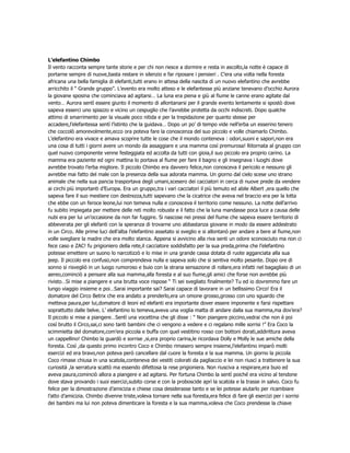 L’elefantino Chimbo
Il vento racconta sempre tante storie e per chi non riesce a dormire e resta in ascolto,la notte è capace di
portarne sempre di nuove,basta restare in silenzio e far riposare i pensieri . C’era una volta nella foresta
africana una bella famiglia di elefanti,tutti erano in attesa della nascita di un nuovo elefantino che avrebbe
arricchito il “ Grande gruppo”. L’evento era molto atteso e le elefantesse più anziane tenevano d’occhio Aurora
la giovane sposina che cominciava ad agitarsi… La luna era piena e giù al fiume le canne erano agitate dal
vento… Aurora sentì essere giunto il momento di allontanarsi per il grande evento lentamente si spostò dove
sapeva esserci uno spiazzo e vicino un cespuglio che l’avrebbe protetta da occhi indiscreti. Dopo qualche
attimo di smarrimento per la visuale poco nitida e per la trepidazione per quanto stesse per
accadere,l’elefantessa sentì l’istinto che la guidava… Dopo un po’ di tempo vide nell’erba un esserino tenero
che coccolò amorevolmente,ecco ora poteva fare la conoscenza del suo piccolo e volle chiamarlo Chimbo.
L’elefantino era vivace e amava scoprire tutte le cose che il mondo conteneva : odori,suoni e sapori,non era
una cosa di tutti i giorni avere un mondo da assaggiare e una mamma così premurosa! Ritornata al gruppo con
quel nuovo componente venne festeggiata ed accolta da tutti con gioia,il suo piccolo era proprio carino. La
mamma era paziente ed ogni mattina lo portava al fiume per fare il bagno e gli insegnava i luoghi dove
avrebbe trovato l’erba migliore. Il piccolo Chimbo era davvero felice,non conosceva il pericolo e nessuno gli
avrebbe mai fatto del male con la presenza della sua adorata mamma. Un giorno dal cielo scese uno strano
animale che nella sua pancia trasportava degli umani,scesero dei cacciatori in cerca di nuove prede da vendere
ai circhi più importanti d’Europa. Era un gruppo,tra i vari cacciatori il più temuto ed abile Albert ,era quello che
sapeva fare il suo mestiere con destrezza,tutti sapevano che la cicatrice che aveva nel braccio era per la lotta
che ebbe con un feroce leone,lui non temeva nulla e conosceva il territorio come nessuno. La notte dell’arrivo
fu subito impiegata per mettere delle reti molto robuste e il fatto che la luna mandasse poca luce a causa delle
nubi era per lui un’occasione da non far fuggire. Si nascose nei pressi del fiume che sapeva essere territorio di
abbeverata per gli elefanti con la speranza di trovarne uno abbastanza giovane in modo da essere addestrato
in un Circo. Alle prime luci dell’alba l’elefantino assetato si sveglio e si allontanò per andare a bere al fiume,non
volle svegliare la madre che era molto stanca. Appena si avvicino alla riva senti un odore sconosciuto ma non ci
fece caso e ZAC! fu prigioniero della rete,il cacciatore soddisfatto per la sua preda,prima che l’elefantino
potesse emettere un suono lo narcotizzò e lo mise in una grande cassa dotata di ruote agganciata alla sua
jeep. Il piccolo era confuso,non comprendeva nulla e sapeva solo che si sentiva molto pesante. Dopo ore di
sonno si risvegliò in un luogo rumoroso e buio con la strana sensazione di rollare,era infatti nel bagagliaio di un
aereo,cominciò a pensare alla sua mamma,alla foresta e al suo fiume,gli amici che forse non avrebbe più
rivisto…Si mise a piangere e una brutta voce rispose “ Ti sei svegliato finalmente? Tu ed io dovremmo fare un
lungo viaggio insieme e poi…Sarai importante sai? Sarai capace di lavorare in un bellissimo Circo! Era il
domatore del Circo Betrix che era andato a prenderlo,era un omone grosso,grosso con uno sguardo che
metteva paura,per lui,domatore di leoni ed elefanti era importante dover essere imponente e farsi rispettare
soprattutto dalle belve. L’ elefantino lo temeva,aveva una voglia matta di andare dalla sua mamma,ma dov’era?
Il piccolo si mise a piangere…Sentì una vocettina che gli disse : “ Non piangere piccino,vedrai che non è poi
così brutto il Circo,sai,ci sono tanti bambini che ci vengono a vedere e ci regalano mille sorrisi !” Era Coco la
scimmietta del domatore,com’era piccola e buffa con quel vestitino rosso con bottoni dorati,addirittura aveva
un cappellino! Chimbo la guardò e sorrise ,si,era proprio carina,le ricordava Dolly e Molly le sue amiche della
foresta. Così ,da questo primo incontro Coco e Chimbo rimasero sempre insieme,l’elefantino imparò molti
esercizi ed era bravo,non poteva però cancellare dal cuore la foresta e la sua mamma. Un giorno la piccola
Coco rimase chiusa in una scatola,conteneva dei vestiti colorati da pagliaccio e lei non riuscì a trattenere la sua
curiosità ,la serratura scattò ma essendo difettosa la rese prigioniera. Non riusciva a respirare,era buio ed
aveva paura,cominciò allora a piangere e ad agitarsi. Per fortuna Chimbo la sentì poiché era vicino al tendone
dove stava provando i suoi esercizi,subito corse e con la proboscide aprì la scatola e la trasse in salvo. Coco fu
felice per la dimostrazione d’amicizia e chiese cosa desiderasse tanto e se lei potesse aiutarlo per ricambiare
l’atto d’amicizia. Chimbo divenne triste,voleva tornare nella sua foresta,era felice di fare gli esercizi per i sorrisi
dei bambini ma lui non poteva dimenticare la foresta e la sua mamma,voleva che Coco prendesse la chiave
 