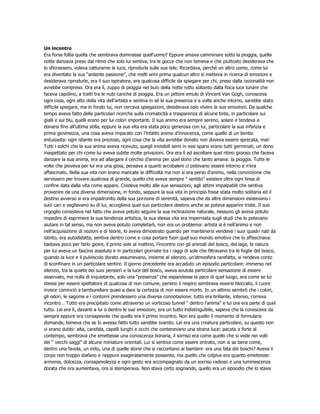 Un incontro
Era forse follia quella che sembrava dominasse quell’uomo? Eppure amava camminare sotto la pioggia, quella
notte danzava preso dal ritmo che solo lui sentiva, tra le gocce che non temeva e che piuttosto desiderava che
lo sfiorassero, voleva catturarne la luce, riprodurla sulle sue tele. Ricordava, perché un altro uomo, come lui
era diventato la sua “ardente passione”, che molti anni prima qualcun altro si metteva in ricerca di emozioni e
desiderava riprodurle, era il suo ispiratore, era qualcosa difficile da spiegare per chi, preso dalla razionalità non
avrebbe compreso. Ora era lì, zuppo di pioggia nel buio della notte rotto soltanto dalla fioca luce lunare che
faceva capolino, a tratti tra le nubi cariche di pioggia. Era un pittore emulo di Vincent Van Gogh, conosceva
ogni cosa, ogni atto della vita dell’artista e sentiva in sé la sua presenza e a volte anche intorno, sarebbe stato
difficile spiegare, ma in fondo lui, non cercava spiegazioni, desiderava solo vivere le sue emozioni. Da qualche
tempo aveva fatto delle particolari ricerche sulla cromaticità e trasparenza di alcune tinte, in particolare sui
gialli e sui blu, quelli erano per lui colori importanti. Il suo animo era sempre sereno, solare e tendeva a
donarsi fino all’ultima stilla, eppure la sua vita era stata poco generosa con lui, particolare la sua infanzia e
prima giovinezza, una cosa aveva imparato con l’intatto animo d’innocenza, come quello di un bimbo
entusiasta: ogni istante era prezioso, ogni cosa che la vita avrebbe donato non doveva essere sprecata, mai!
Tutti i solchi che la sua anima aveva ricevuto, quegli invisibili semi in essi sparsi erano tutti germinati, un dono
inaspettato per chi come lui aveva subite molte privazioni. Ora era lì ad ascoltare quel ritmo gioioso che faceva
danzare la sua anima, era ad allargare il cerchio d’anima per quel dono che tanto amava: la pioggia. Tutte le
volte che pioveva per lui era una gioia, pensava a quanti arcobaleni ci potevano essere intorno e n’era
affascinato. Nella sua vita non erano mancate le difficoltà ma non si era perso d’animo, nella convinzione che
servissero per trovare qualcosa di grande, quello che aveva sempre “ sentito” esistere oltre ogni linea di
confine data dalla vita come appare. Credeva molto alle sue sensazioni, agli attimi impalpabili che sentiva
provenire da una diversa dimensione, in fondo, seppure la sua vita in principio fosse stata molto solitaria ed il
destino avverso si era impadronito della sua porzione di serenità, sapeva che da altre dimensioni esistevano i
suoi cari e vegliavano su di lui, accoglieva quel suo particolare destino anche se poteva apparire triste. Il suo
orgoglio consisteva nel fatto che aveva potuto seguire la sua inclinazione naturale, nessuno gli aveva potuto
impedire di esprimere la sua tendenza artistica, la sua stessa vita era imperniata sugli studi che lo potevano
aiutare in tal senso, ma non aveva potuto completarli, non era un problema: artista si è nell’animo e non
nell’acquisizione di nozioni e di teorie, lo aveva dimostrato quando per mantenersi vendeva i suoi quadri nati da
istinto, era autodidatta, sentiva dentro come e cosa portare fuori quel suo mondo emotivo che lo affascinava:
bastava poco per farlo gioire, il primo sole al mattino, l’incontro con gli animali del bosco, del lago, la natura
per lui aveva un fascino assoluto e in particolari giornate tra i raggi di sole che filtravano tra le foglie del bosco,
quando la luce e il pulviscolo dorato assumevano, insieme al silenzio, un’atmosfera rarefatta, si rendeva conto
di sconfinare in un particolare sentire. Il giorno precedente era accaduto un episodio particolare: immerso nel
silenzio, tra la quiete dei suoi pensieri e la luce del bosco, aveva avutola particolare sensazione di essere
osservato, ma nulla di inquietante, solo una “presenza” che espandesse la pace di quel luogo, era come se lui
stesse per essere spettatore di qualcosa di non comune, persino il respiro sembrava essersi bloccato, il cuore
invece cominciò a tamburellare quasi a dare la certezza di non essere morto. In un attimo sembrò che i colori,
gli odori, le sagome e i contorni prendessero una diversa connotazione: tutto era brillante, intenso, correva
incontro… Tutto era precipitato come attraverso un vorticoso tunnel “ dentro l’anima” e lui ora era parte di quel
tutto. Lei era lì, davanti a lui o dentro le sue emozioni, era un tutto indistinguibile, sapeva che la conosceva da
sempre eppure era consapevole che quello era il primo incontro. Non era quello il momento di formularsi
domande, temeva che se lo avesse fatto tutto sarebbe svanito. Lei era una creatura particolare, su questo non
vi erano dubbi: alta, candida, capelli lunghi e occhi che contenevano una strana luce: pacata e forte al
contempo, sembrava che emettesse una conoscenza bonaria, il sorriso era come quello che si vede nei volti
dei “ vecchi saggi” di alcune miniature orientali. Lui si sentiva come essere entrato, non si sa bene come,
dentro una favola, un mito, una di quelle storie che si raccontano ai bambini: era una fata dei boschi? Aveva il
corpo non troppo diafano e neppure esageratamente possente, ma quello che colpiva era quanto emettesse:
armonia, dolcezza, consapevolezza e ogni gesto era accompagnato da un sorriso radioso e una luminescenza
dorata che ora aumentava, ora si stemperava. Non stava certo sognando, quello era un episodio che lo stava
 