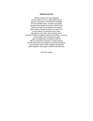 Silenzioso percorso

                Quando sai aprire il tuo cuore all’ascolto,
         come la corolla di un fiore ai raggi benefici del sole
         tu potrai comprendere e vivere momenti di bellezza
         che nulla potrebbe imitare: nel silenzio ogni palpito,
        nel silenzio ogni vibrazione che colora le ali del cuore.
          Quando nel respiro sai raccogliere la vera essenza
        dello scambio di energia/ amore tra te e il divino in te
            tu puoi imparare a comprendere cosa è amare.
         Ogni attimo di vita è dono, esso è scoperta, esso è
quel volo di infinito che disegna il senso del tuo esistere – qui ed ora.
              L’amore scivola, come una goccia di rugiada
           sopra una foglia di loto, una goccia che alla fine
       della sua corsa lenta si immerge in un oceano d’amore.
   Noi tutti siamo gocce che prendono la loro vita da quell’oceano
      e ad esso fanno ritorno, questo è possibile comprenderlo
     quando sappiamo vivere squarci di silenzio nella nostra vita.



                          04.01.2011 Poetyca
 