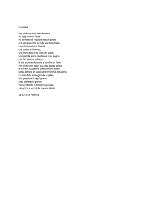Una fiaba

Per te che guardi dalla finestra
ed oggi attendi il sole
ho in mente di regalarti nuove parole
e di disegnare tra le nubi una bella fiaba.
Una storia sempre diversa
che conosca il sorriso,
una mano tesa e la voce del cuore.
Una piccola storia racchiusa in un pugno
per farti sentire la forza
di chi anche se lontano a te offre un fiore.
Per te che non speri più nella parola amica
e vorresti accogliere questo nuovo sogno
senza l’amaro in bocca dell’ennesima delusione.
Ho solo delle immagini da regalare
e la presenza di ogni giorno
fatta di semplici parole.
Ma se soltanto ci fossero più raggi,
più gocce e sorrisi da questo istante

11-12-2011 Poetyca
 