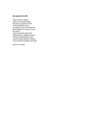 Uno sguardo tra mille

Parole ricamano il silenzio
attesa di un momento magico
dove solo uno sguardo tra mille
al ritorno dell’intima aurora
sa sciogliere tutte le onde trattenute:
aliti di salsedine che scorrono sul viso
Ed è Amore
respira lento l’estasi della verità
liquida languiva e spogliava la paura
dimorava nascosta dietro le dune
coperta da sospiri dell’anima vibrante
in una memoria inascoltata e dormiente

08-01.2011 Poetyca
 