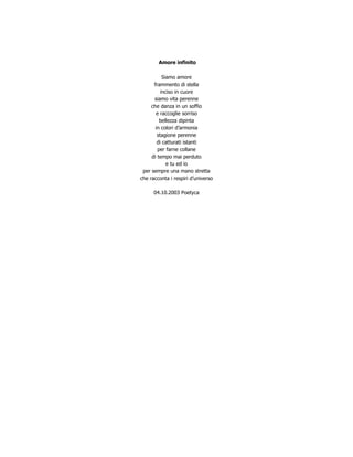 Amore infinito

           Siamo amore
      frammento di stella
          inciso in cuore
      siamo vita perenne
     che danza in un soffio
       e raccoglie sorriso
         bellezza dipinta
       in colori d’armonia
        stagione perenne
        di catturati istanti
        per farne collane
     di tempo mai perduto
             e tu ed io
 per sempre una mano stretta
che racconta i respiri d’universo

      04.10.2003 Poetyca
 