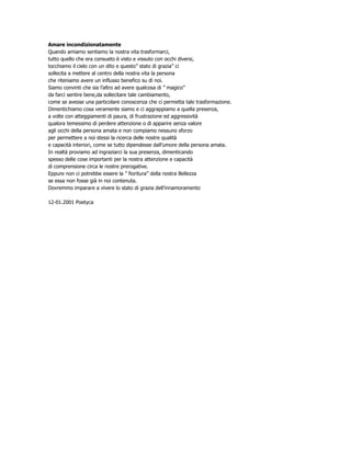 Amare incondizionatamente
Quando amiamo sentiamo la nostra vita trasformarci,
tutto quello che era consueto è visto e vissuto con occhi diversi,
tocchiamo il cielo con un dito e questo” stato di grazia” ci
sollecita a mettere al centro della nostra vita la persona
che riteniamo avere un influsso benefico su di noi.
Siamo convinti che sia l’altro ad avere qualcosa di ” magico”
da farci sentire bene,da sollecitare tale cambiamento,
come se avesse una particolare conoscenza che ci permetta tale trasformazione.
Dimentichiamo cosa veramente siamo e ci aggrappiamo a quella presenza,
a volte con atteggiamenti di paura, di frustrazione ed aggressività
qualora temessimo di perdere attenzione o di apparire senza valore
agli occhi della persona amata e non compiamo nessuno sforzo
per permettere a noi stessi la ricerca delle nostre qualità
e capacità interiori, come se tutto dipendesse dall’umore della persona amata.
In realtà proviamo ad ingraziarci la sua presenza, dimenticando
spesso delle cose importanti per la nostra attenzione e capacità
di comprensione circa le nostre prerogative.
Eppure non ci potrebbe essere la ” fioritura” della nostra Bellezza
se essa non fosse già in noi contenuta.
Dovremmo imparare a vivere lo stato di grazia dell’innamoramento

12-01.2001 Poetyca
 