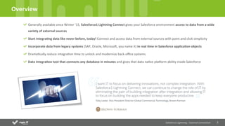 2	
  
Overview	
  
Salesforce	
  Lightning	
  -­‐	
  External	
  Connec4on	
  	
  
Generally	
  available	
  since	
  Winter	
  ’15,	
  Salesforce1	
  Lightning	
  Connect	
  gives	
  your	
  Salesforce	
  environment	
  access	
  to	
  data	
  from	
  a	
  wide	
  
variety	
  of	
  external	
  sources	
  
Start	
  integra4ng	
  data	
  like	
  never	
  before,	
  today!	
  Connect	
  and	
  access	
  data	
  from	
  external	
  sources	
  with	
  point	
  and	
  click	
  simplicity	
  
Incorporate	
  data	
  from	
  legacy	
  systems	
  (SAP,	
  Oracle,	
  MicrosoN,	
  you	
  name	
  it)	
  in	
  real	
  4me	
  in	
  Salesforce	
  applica4on	
  objects	
  
DramaQcally	
  reduce	
  integraQon	
  Qme	
  to	
  unlock	
  and	
  modernize	
  back-­‐oﬃce	
  systems	
  
Data	
  integra4on	
  tool	
  that	
  connects	
  any	
  database	
  in	
  minutes	
  and	
  gives	
  that	
  data	
  naQve	
  plaUorm	
  ability	
  inside	
  Salesforce	
  
 