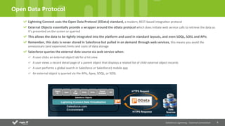 6	
  
Open	
  Data	
  Protocol	
  
Salesforce	
  Lightning	
  -­‐	
  External	
  Connec4on	
  
Lightning	
  Connect	
  uses	
  the	
  Open	
  Data	
  Protocol	
  (OData)	
  standard,	
  a	
  modern,	
  REST-­‐based	
  integraQon	
  protocol	
  
External	
  Objects	
  essen4ally	
  provide	
  a	
  wrapper	
  around	
  the	
  oData	
  protocol	
  which	
  does	
  iniQate	
  web	
  service	
  calls	
  to	
  retrieve	
  the	
  data	
  as	
  
it’s	
  presented	
  on	
  the	
  screen	
  or	
  queried	
  	
  
This	
  allows	
  the	
  data	
  to	
  be	
  4ghtly	
  integrated	
  into	
  the	
  plaNorm	
  and	
  used	
  in	
  standard	
  layouts,	
  and	
  even	
  SOQL,	
  SOSL	
  and	
  APIs	
  
Remember,	
  this	
  data	
  is	
  never	
  stored	
  in	
  Salesforce	
  but	
  pulled	
  in	
  on	
  demand	
  through	
  web	
  services,	
  this	
  means	
  you	
  avoid	
  the	
  
unnecessary	
  (and	
  expensive)	
  limits	
  and	
  costs	
  of	
  data	
  storage	
  
Salesforce	
  queries	
  the	
  external	
  data	
  source	
  via	
  web	
  service	
  when:	
  
A	
  user	
  clicks	
  an	
  external	
  object	
  tab	
  for	
  a	
  list	
  view	
  
A	
  user	
  views	
  a	
  record	
  detail	
  page	
  of	
  a	
  parent	
  object	
  that	
  displays	
  a	
  related	
  list	
  of	
  child	
  external	
  object	
  records	
  
A	
  user	
  performs	
  a	
  global	
  search	
  in	
  Salesforce	
  or	
  Salesforce1	
  mobile	
  app	
  
An	
  external	
  object	
  is	
  queried	
  via	
  the	
  APIs,	
  Apex,	
  SOQL,	
  or	
  SOSL	
  
 