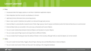 7	
  
Lesson	
  Learned	
  
Salesforce	
  Lightning	
  -­‐	
  External	
  Connec4on	
  
Pros:	
  
Incorporate	
  data	
  from	
  legacy	
  systems	
  in	
  real	
  Qme	
  in	
  Salesforce	
  applicaQon	
  objects	
  
Data	
  integraQon	
  tool	
  that	
  connects	
  any	
  database	
  in	
  minutes	
  
Lightning	
  Connect	
  eliminates	
  Qme-­‐consuming	
  process	
  
Data	
  is	
  never	
  stored	
  in	
  Salesforce	
  but	
  pulled	
  in	
  on	
  demand	
  through	
  web	
  services	
  
External	
  Object	
  is	
  automaQcally	
  created	
  (Custom	
  Fields,	
  Page	
  Layouts,	
  Search	
  Layouts	
  and	
  Buons)	
  when	
  the	
  External	
  Data	
  Source	
  is	
  synchronized	
  
External	
  Object	
  data	
  are	
  accessible	
  in	
  the	
  same	
  way	
  as	
  Standard	
  and	
  Custom	
  Objects	
  
You	
  can	
  create	
  relaQonships	
  between	
  External	
  Objects	
  and	
  Standard	
  or	
  Custom	
  Objects	
  
You	
  can	
  create	
  several	
  Page	
  Layouts	
  and	
  assign	
  them	
  to	
  diﬀerent	
  Proﬁles	
  
You	
  can	
  enable	
  Feed	
  Tracking	
  (to	
  have	
  the	
  ability	
  of	
  Chaer	
  in	
  the	
  records),	
  although	
  Fields	
  on	
  external	
  objects	
  can	
  not	
  be	
  tracked.	
  
Cons:	
  
You	
  can’t	
  create	
  Formula	
  Fields,	
  Triggers,	
  Record	
  Types,	
  Sharing	
  rules	
  and	
  Workﬂow	
  Rules	
  in	
  External	
  Objects	
  
You	
  can	
  create	
  new	
  Custom	
  Fields,	
  but	
  they	
  won’t	
  do	
  anything	
  in	
  the	
  integrated	
  database	
  
 