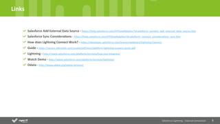 8	
  
Links	
  
Salesforce	
  Lightning	
  -­‐	
  External	
  Connec4on	
  
Salesforce	
  Add	
  External	
  Data	
  Source	
  -­‐	
  hWps://help.salesforce.com/HTViewHelpDoc?id=plaNorm_connect_add_external_data_source.htm	
  
Salesforce	
  Sync	
  Considera4ons	
  -­‐	
  hWps://help.salesforce.com/HTViewHelpDoc?id=plaNorm_connect_considera4ons_sync.htm	
  
How	
  does	
  Lightning	
  Connect	
  Work?	
  -­‐	
  hWps://developer.salesforce.com/events/webinars/Lightning-­‐Connect	
  
Guide	
  -­‐	
  hWps://secure.sfdcsta4c.com/assets/pdf/misc/plaNorm-­‐lightning-­‐connect-­‐guide.pdf	
  	
  
Lightning	
  -­‐	
  hWp://www.salesforce.com/plaNorm/services/how-­‐you-­‐integrate/	
  	
  
Watch	
  Demo	
  -­‐	
  hWp://www.salesforce.com/plaNorm/services/lightning/	
  	
  
Odata	
  -­‐	
  hWp://www.odata.org/odata-­‐services/	
  
 