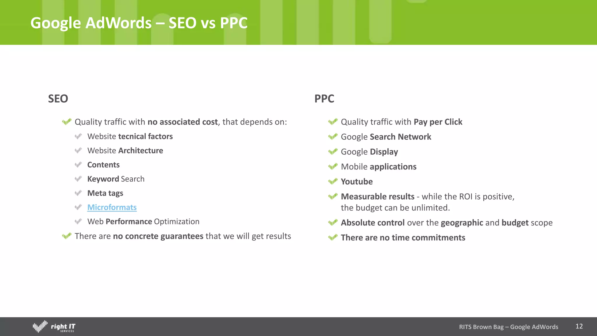 12
Google AdWords – SEO vs PPC
RITS Brown Bag – Google AdWords
SEO
Quality traffic with no associated cost, that depends on:
Website tecnical factors
Website Architecture
Contents
Keyword Search
Meta tags
Microformats
Web Performance Optimization
There are no concrete guarantees that we will get results
PPC
Quality traffic with Pay per Click
Google Search Network
Google Display
Mobile applications
Youtube
Measurable results - while the ROI is positive,
the budget can be unlimited.
Absolute control over the geographic and budget scope
There are no time commitments
 