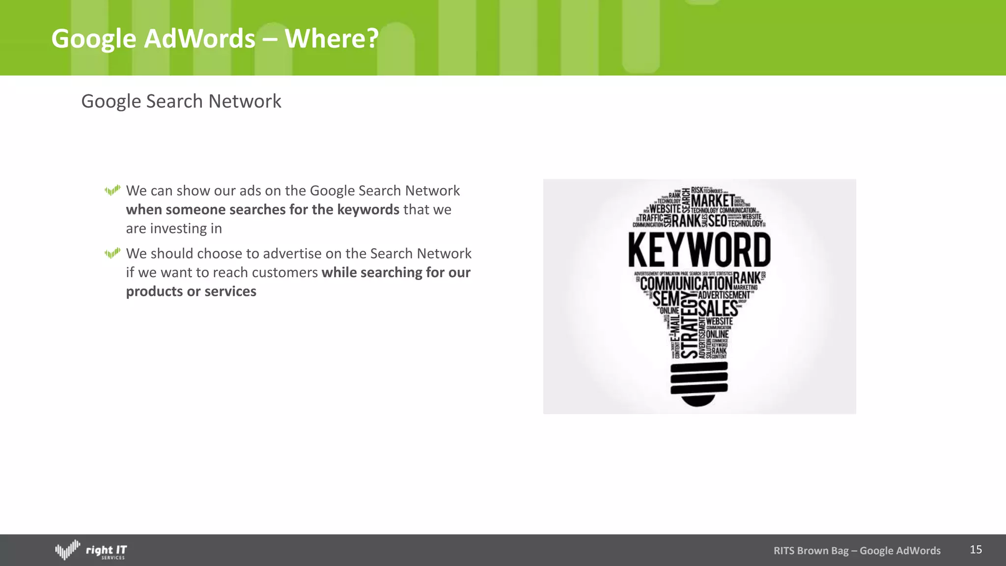 15
Google AdWords – Where?
Google Search Network
We can show our ads on the Google Search Network
when someone searches for the keywords that we
are investing in
We should choose to advertise on the Search Network
if we want to reach customers while searching for our
products or services
RITS Brown Bag – Google AdWords
 