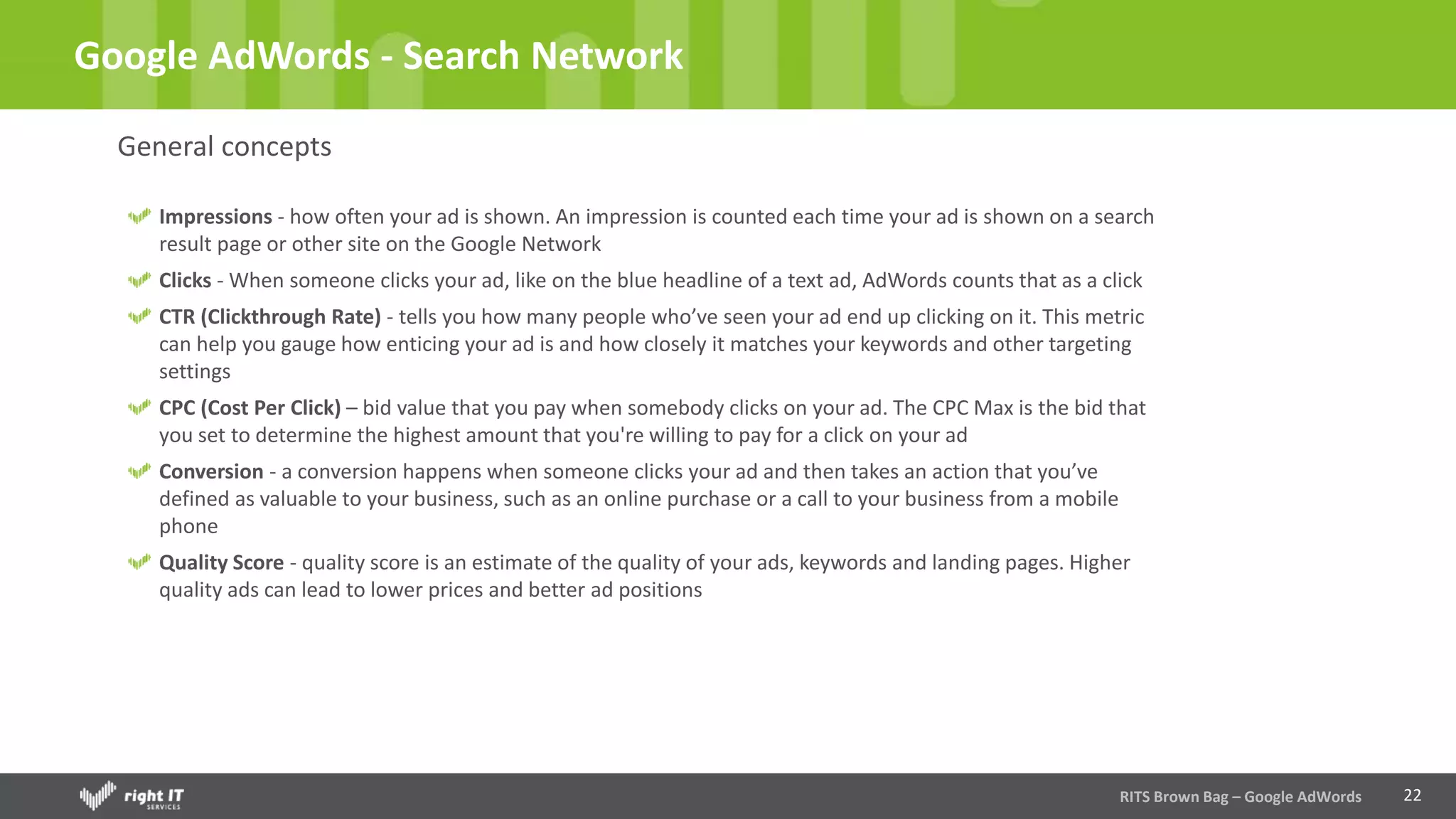 22
Google AdWords - Search Network
General concepts
Impressions - how often your ad is shown. An impression is counted each time your ad is shown on a search
result page or other site on the Google Network
Clicks - When someone clicks your ad, like on the blue headline of a text ad, AdWords counts that as a click
CTR (Clickthrough Rate) - tells you how many people who’ve seen your ad end up clicking on it. This metric
can help you gauge how enticing your ad is and how closely it matches your keywords and other targeting
settings
CPC (Cost Per Click) – bid value that you pay when somebody clicks on your ad. The CPC Max is the bid that
you set to determine the highest amount that you're willing to pay for a click on your ad
Conversion - a conversion happens when someone clicks your ad and then takes an action that you’ve
defined as valuable to your business, such as an online purchase or a call to your business from a mobile
phone
Quality Score - quality score is an estimate of the quality of your ads, keywords and landing pages. Higher
quality ads can lead to lower prices and better ad positions
RITS Brown Bag – Google AdWords
 