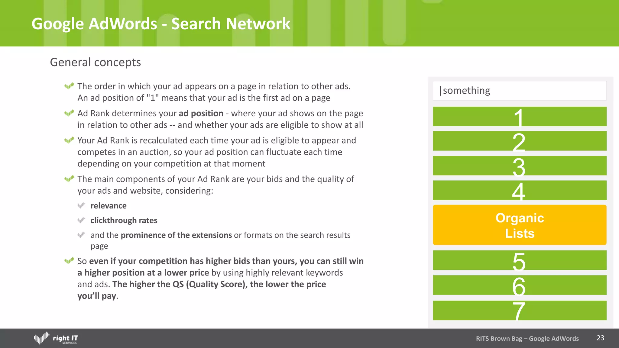 23
Google AdWords - Search Network
General concepts
RITS Brown Bag – Google AdWords
The order in which your ad appears on a page in relation to other ads.
An ad position of "1" means that your ad is the first ad on a page
Ad Rank determines your ad position - where your ad shows on the page
in relation to other ads -- and whether your ads are eligible to show at all
Your Ad Rank is recalculated each time your ad is eligible to appear and
competes in an auction, so your ad position can fluctuate each time
depending on your competition at that moment
The main components of your Ad Rank are your bids and the quality of
your ads and website, considering:
relevance
clickthrough rates
and the prominence of the extensions or formats on the search results
page
So even if your competition has higher bids than yours, you can still win
a higher position at a lower price by using highly relevant keywords
and ads. The higher the QS (Quality Score), the lower the price
you’ll pay.
|something
1
2
3
4
Organic
Lists
5
6
7
 