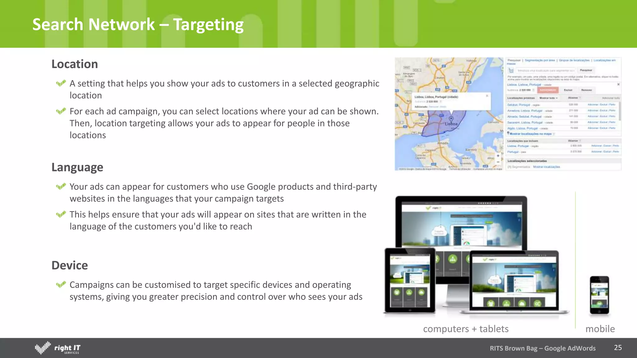 25
Search Network – Targeting
Location
A setting that helps you show your ads to customers in a selected geographic
location
For each ad campaign, you can select locations where your ad can be shown.
Then, location targeting allows your ads to appear for people in those
locations
RITS Brown Bag – Google AdWords
Language
Your ads can appear for customers who use Google products and third-party
websites in the languages that your campaign targets
This helps ensure that your ads will appear on sites that are written in the
language of the customers you'd like to reach
Device
Campaigns can be customised to target specific devices and operating
systems, giving you greater precision and control over who sees your ads
computers + tablets mobile
 