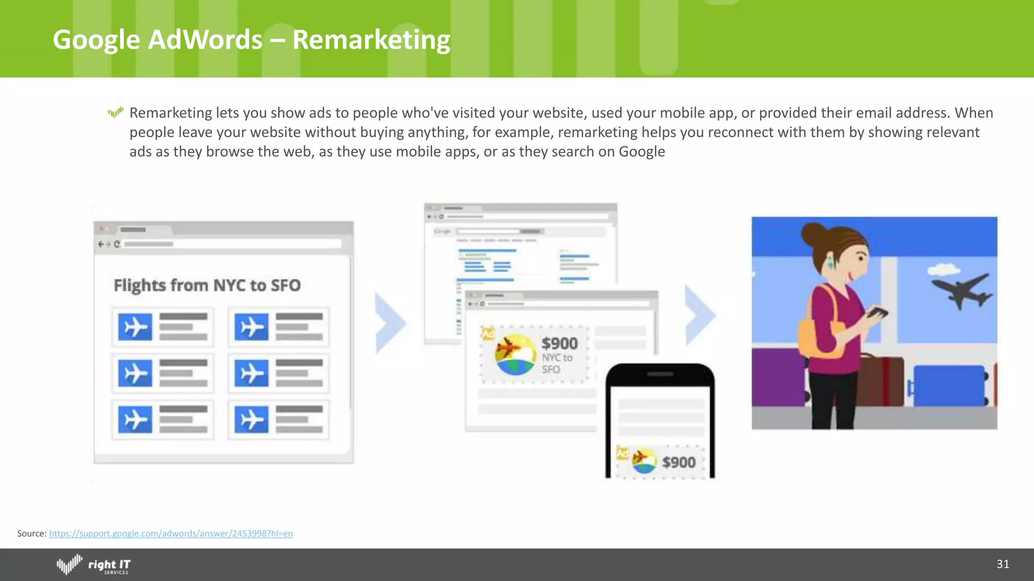 31
Google AdWords – Remarketing
Remarketing lets you show ads to people who've visited your website, used your mobile app, or provided their email address. When
people leave your website without buying anything, for example, remarketing helps you reconnect with them by showing relevant
ads as they browse the web, as they use mobile apps, or as they search on Google
Source: https://support.google.com/adwords/answer/2453998?hl=en
 