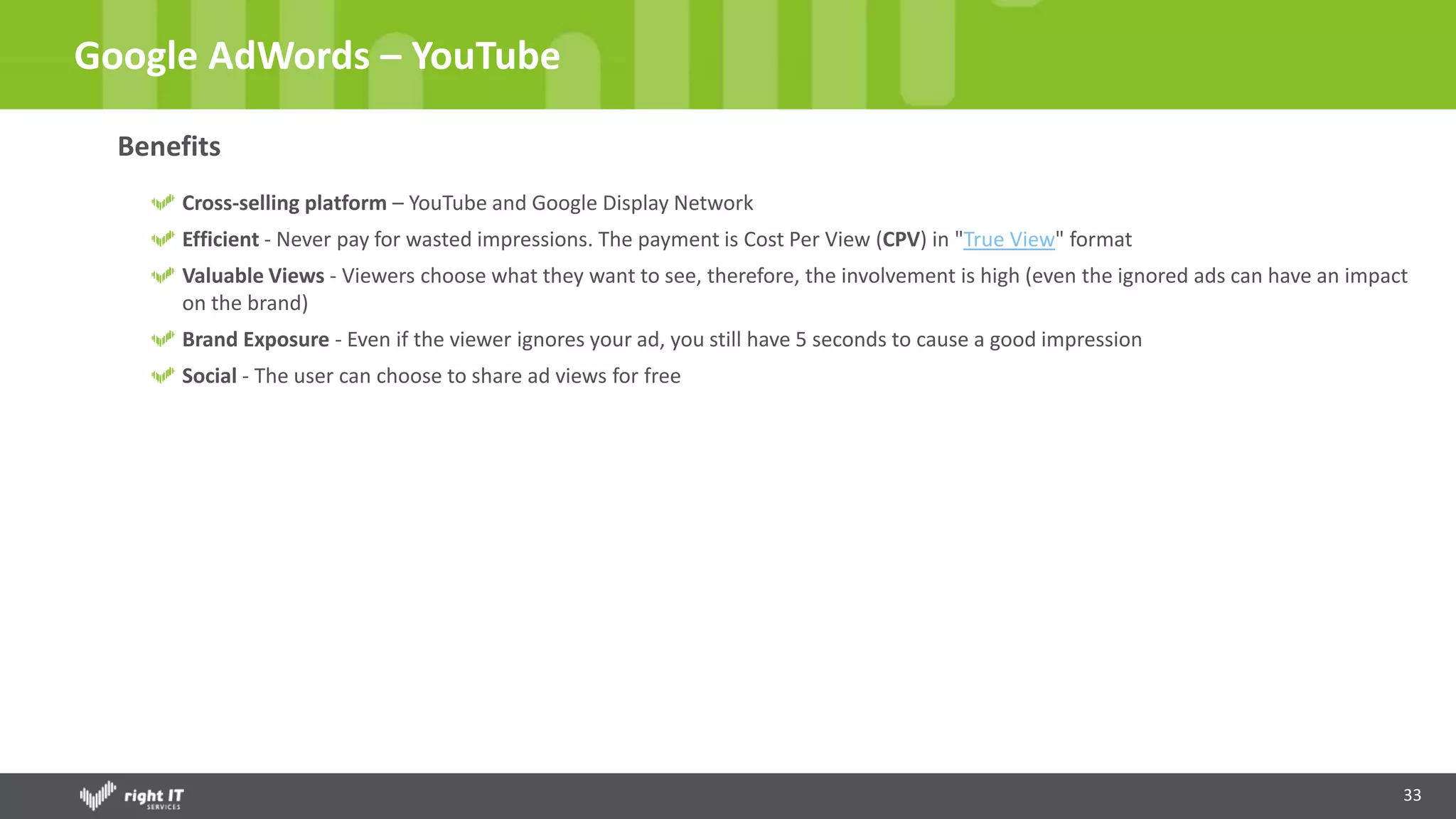 33
Google AdWords – YouTube
Benefits
Cross-selling platform – YouTube and Google Display Network
Efficient - Never pay for wasted impressions. The payment is Cost Per View (CPV) in "True View" format
Valuable Views - Viewers choose what they want to see, therefore, the involvement is high (even the ignored ads can have an impact
on the brand)
Brand Exposure - Even if the viewer ignores your ad, you still have 5 seconds to cause a good impression
Social - The user can choose to share ad views for free
 